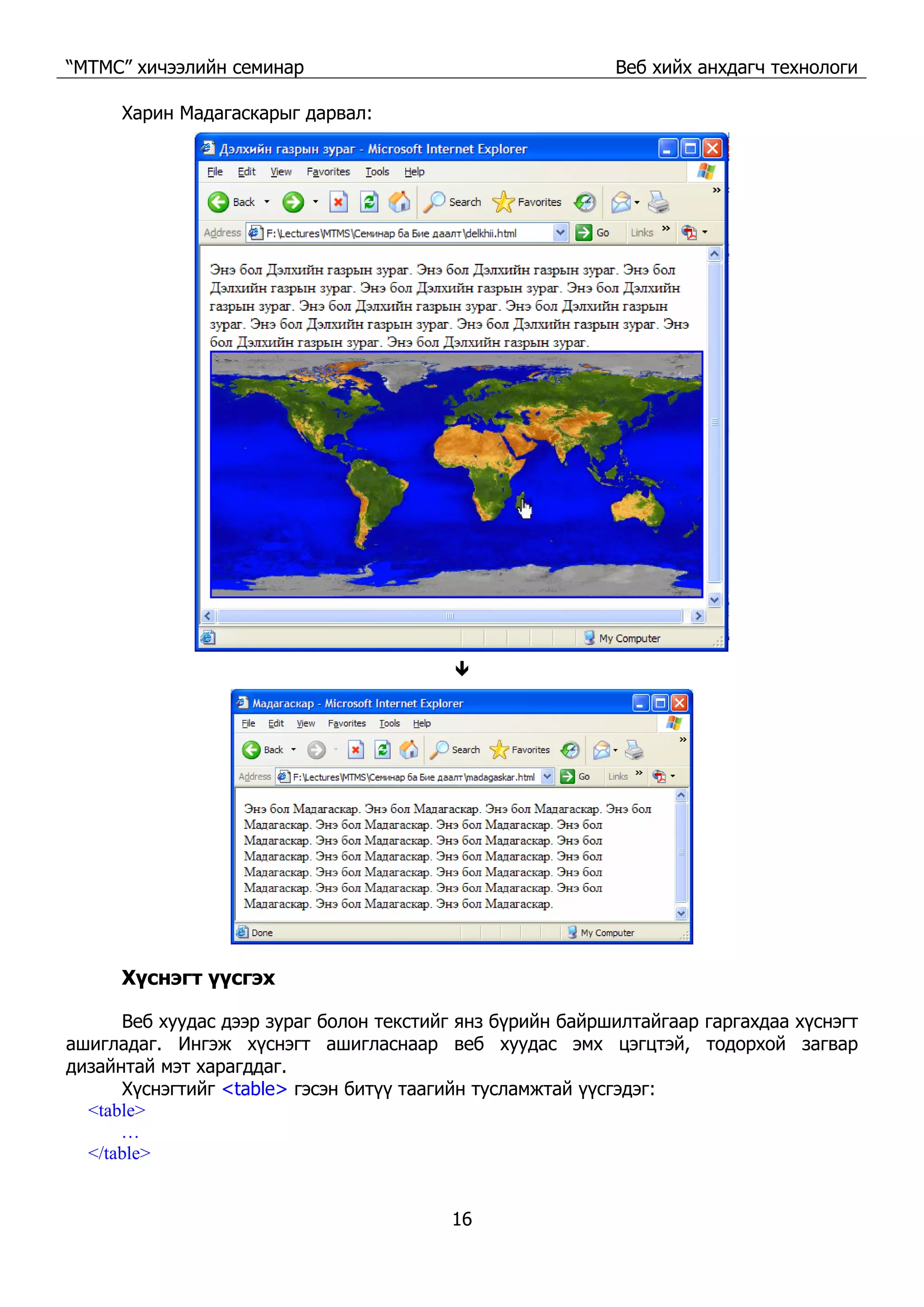 “МТМС” хичээлийн семинар Веб хийх анхдагч технологи
16
Харин Мадагаскарыг дарвал:
Хүснэгт үүсгэх
Веб хуудас дээр зураг болон текстийг янз бүрийн байршилтайгаар гаргахдаа хүснэгт
ашигладаг. Ингэж хүснэгт ашигласнаар веб хуудас эмх цэгцтэй, тодорхой загвар
дизайнтай мэт харагддаг.
Хүснэгтийг <table> гэсэн битүү таагийн тусламжтай үүсгэдэг:
<table>
…
</table>
 