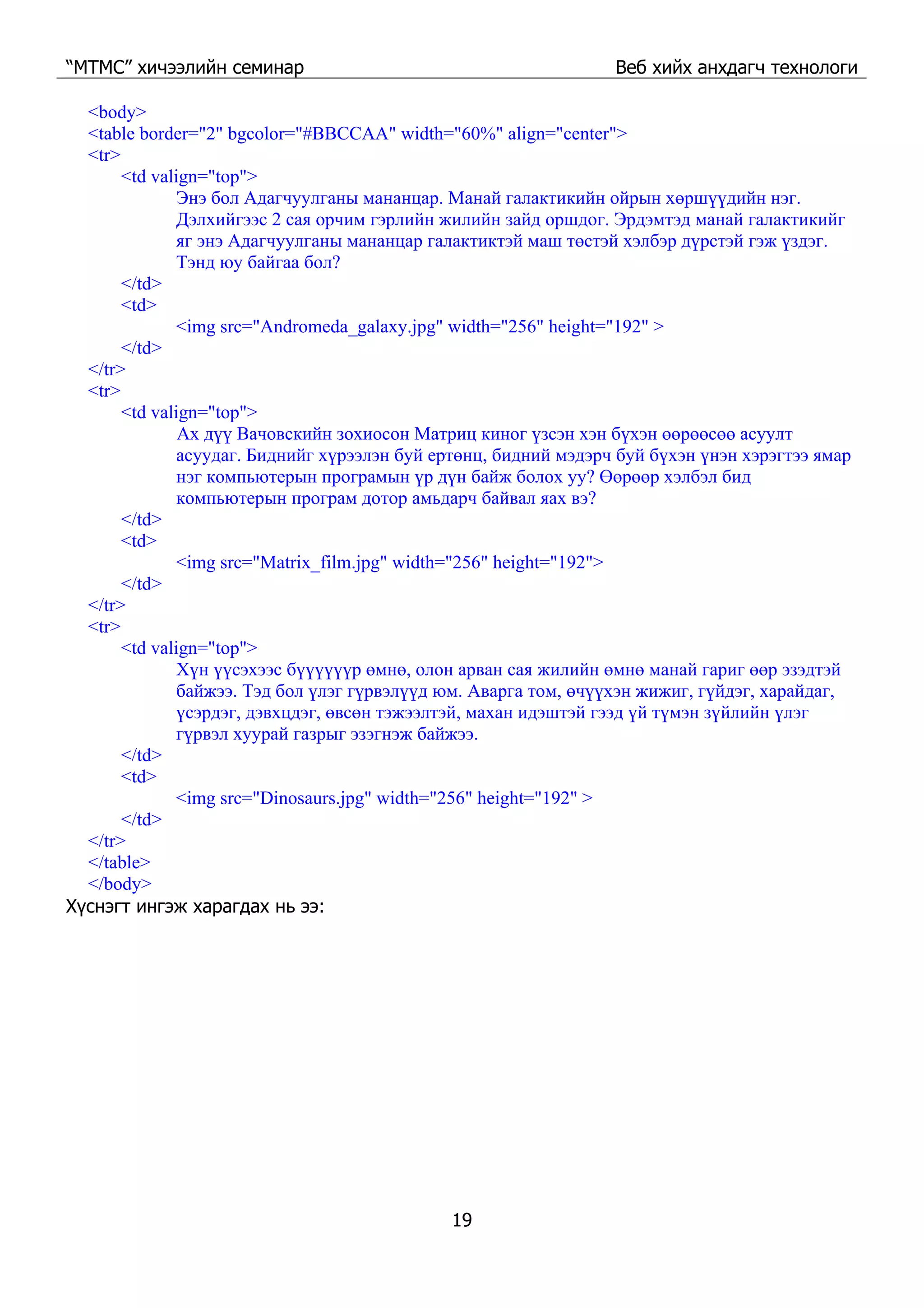 “МТМС” хичээлийн семинар Веб хийх анхдагч технологи
19
<body>
<table border="2" bgcolor="#BBCCAA" width="60%" align="center">
<tr>
<td valign="top">
Энэ бол Адагчуулганы мананцар. Манай галактикийн ойрын хөршүүдийн нэг.
Дэлхийгээс 2 сая орчим гэрлийн жилийн зайд оршдог. Эрдэмтэд манай галактикийг
яг энэ Адагчуулганы мананцар галактиктэй маш төстэй хэлбэр дүрстэй гэж үздэг.
Тэнд юу байгаа бол?
</td>
<td>
<img src="Andromeda_galaxy.jpg" width="256" height="192" >
</td>
</tr>
<tr>
<td valign="top">
Ах дүү Вачовскийн зохиосон Матриц киног үзсэн хэн бүхэн өөрөөсөө асуулт
асуудаг. Биднийг хүрээлэн буй ертөнц, бидний мэдэрч буй бүхэн үнэн хэрэгтээ ямар
нэг компьютерын програмын үр дүн байж болох уу? Өөрөөр хэлбэл бид
компьютерын програм дотор амьдарч байвал яах вэ?
</td>
<td>
<img src="Matrix_film.jpg" width="256" height="192">
</td>
</tr>
<tr>
<td valign="top">
Хүн үүсэхээс бүүүүүүр өмнө, олон арван сая жилийн өмнө манай гариг өөр эзэдтэй
байжээ. Тэд бол үлэг гүрвэлүүд юм. Аварга том, өчүүхэн жижиг, гүйдэг, харайдаг,
үсэрдэг, дэвхцдэг, өвсөн тэжээлтэй, махан идэштэй гээд үй түмэн зүйлийн үлэг
гүрвэл хуурай газрыг эзэгнэж байжээ.
</td>
<td>
<img src="Dinosaurs.jpg" width="256" height="192" >
</td>
</tr>
</table>
</body>
Хүснэгт ингэж харагдах нь ээ:
 