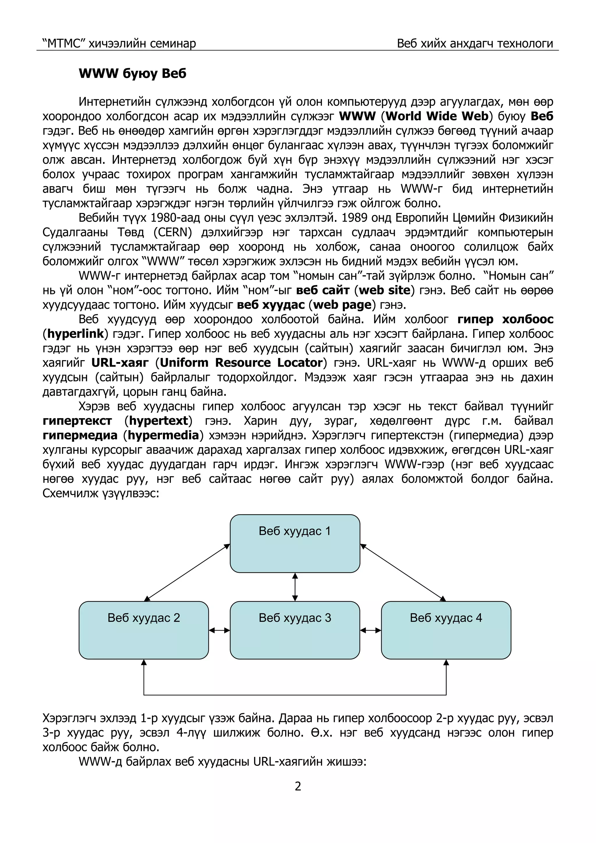 “МТМС” хичээлийн семинар Веб хийх анхдагч технологи
2
WWW буюу Веб
Интернетийн сүлжээнд холбогдсон үй олон компьютерууд дээр агуулагдах, мөн өөр
хоорондоо холбогдсон асар их мэдээллийн сүлжээг WWW (World Wide Web) буюу Веб
гэдэг. Веб нь өнөөдөр хамгийн өргөн хэрэглэгддэг мэдээллийн сүлжээ бөгөөд түүний ачаар
хүмүүс хүссэн мэдээллээ дэлхийн өнцөг булангаас хүлээн авах, түүнчлэн түгээх боломжийг
олж авсан. Интернетэд холбогдож буй хүн бүр энэхүү мэдээллийн сүлжээний нэг хэсэг
болох учраас тохирох програм хангамжийн тусламжтайгаар мэдээллийг зөвхөн хүлээн
авагч биш мөн түгээгч нь болж чадна. Энэ утгаар нь WWW-г бид интернетийн
тусламжтайгаар хэрэгждэг нэгэн төрлийн үйлчилгээ гэж ойлгож болно.
Вебийн түүх 1980-аад оны сүүл үеэс эхлэлтэй. 1989 онд Европийн Цөмийн Физикийн
Судалгааны Төвд (CERN) дэлхийгээр нэг тархсан судлаач эрдэмтдийг компьютерын
сүлжээний тусламжтайгаар өөр хооронд нь холбож, санаа оноогоо солилцож байх
боломжийг олгох “WWW” төсөл хэрэгжиж эхлэсэн нь бидний мэдэх вебийн үүсэл юм.
WWW-г интернетэд байрлах асар том “номын сан”-тай зүйрлэж болно. “Номын сан”
нь үй олон “ном”-оос тогтоно. Ийм “ном”-ыг веб сайт (web site) гэнэ. Веб сайт нь өөрөө
хуудсуудаас тогтоно. Ийм хуудсыг веб хуудас (web page) гэнэ.
Веб хуудсууд өөр хоорондоо холбоотой байна. Ийм холбоог гипер холбоос
(hyperlink) гэдэг. Гипер холбоос нь веб хуудасны аль нэг хэсэгт байрлана. Гипер холбоос
гэдэг нь үнэн хэрэгтээ өөр нэг веб хуудсын (сайтын) хаягийг заасан бичиглэл юм. Энэ
хаягийг URL-хаяг (Uniform Resource Locator) гэнэ. URL-хаяг нь WWW-д орших веб
хуудсын (сайтын) байрлалыг тодорхойлдог. Мэдээж хаяг гэсэн утгаараа энэ нь дахин
давтагдахгүй, цорын ганц байна.
Хэрэв веб хуудасны гипер холбоос агуулсан тэр хэсэг нь текст байвал түүнийг
гипертекст (hypertext) гэнэ. Харин дуу, зураг, хөдөлгөөнт дүрс г.м. байвал
гипермедиа (hypermedia) хэмээн нэрийднэ. Хэрэглэгч гипертекстэн (гипермедиа) дээр
хулганы курсорыг аваачиж дарахад харгалзах гипер холбоос идэвхжиж, өгөгдсөн URL-хаяг
бүхий веб хуудас дуудагдан гарч ирдэг. Ингэж хэрэглэгч WWW-гээр (нэг веб хуудсаас
нөгөө хуудас руу, нэг веб сайтаас нөгөө сайт руу) аялах боломжтой болдог байна.
Схемчилж үзүүлвээс:
Веб хуудас 1
Веб хуудас 2 Веб хуудас 3 Веб хуудас 4
Хэрэглэгч эхлээд 1-р хуудсыг үзэж байна. Дараа нь гипер холбоосоор 2-р хуудас руу, эсвэл
3-р хуудас руу, эсвэл 4-лүү шилжиж болно. Ө.х. нэг веб хуудсанд нэгээс олон гипер
холбоос байж болно.
WWW-д байрлах веб хуудасны URL-хаягийн жишээ:
 