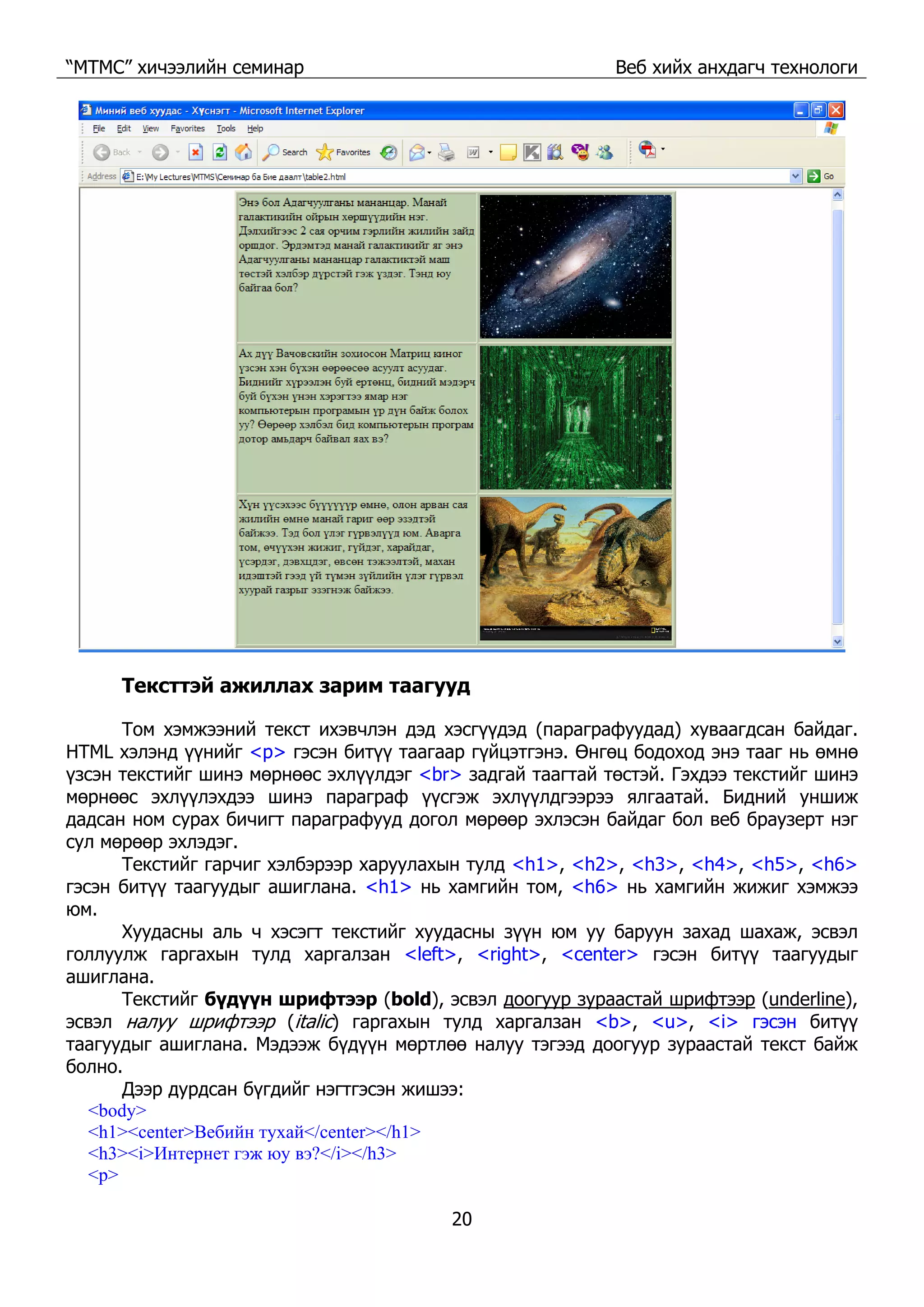 “МТМС” хичээлийн семинар Веб хийх анхдагч технологи
20
Тексттэй ажиллах зарим таагууд
Том хэмжээний текст ихэвчлэн дэд хэсгүүдэд (параграфуудад) хуваагдсан байдаг.
HTML хэлэнд үүнийг <p> гэсэн битүү таагаар гүйцэтгэнэ. Өнгөц бодоход энэ тааг нь өмнө
үзсэн текстийг шинэ мөрнөөс эхлүүлдэг <br> задгай таагтай төстэй. Гэхдээ текстийг шинэ
мөрнөөс эхлүүлэхдээ шинэ параграф үүсгэж эхлүүлдгээрээ ялгаатай. Бидний уншиж
дадсан ном сурах бичигт параграфууд догол мөрөөр эхлэсэн байдаг бол веб браузерт нэг
сул мөрөөр эхлэдэг.
Текстийг гарчиг хэлбэрээр харуулахын тулд <h1>, <h2>, <h3>, <h4>, <h5>, <h6>
гэсэн битүү таагуудыг ашиглана. <h1> нь хамгийн том, <h6> нь хамгийн жижиг хэмжээ
юм.
Хуудасны аль ч хэсэгт текстийг хуудасны зүүн юм уу баруун захад шахаж, эсвэл
голлуулж гаргахын тулд харгалзан <left>, <right>, <center> гэсэн битүү таагуудыг
ашиглана.
Текстийг бүдүүн шрифтээр (bold), эсвэл доогуур зураастай шрифтээр (underline),
эсвэл налуу шрифтээр (italic) гаргахын тулд харгалзан <b>, <u>, <i> гэсэн битүү
таагуудыг ашиглана. Мэдээж бүдүүн мөртлөө налуу тэгээд доогуур зураастай текст байж
болно.
Дээр дурдсан бүгдийг нэгтгэсэн жишээ:
<body>
<h1><center>Вебийн тухай</center></h1>
<h3><i>Интернет гэж юу вэ?</i></h3>
<p>
 