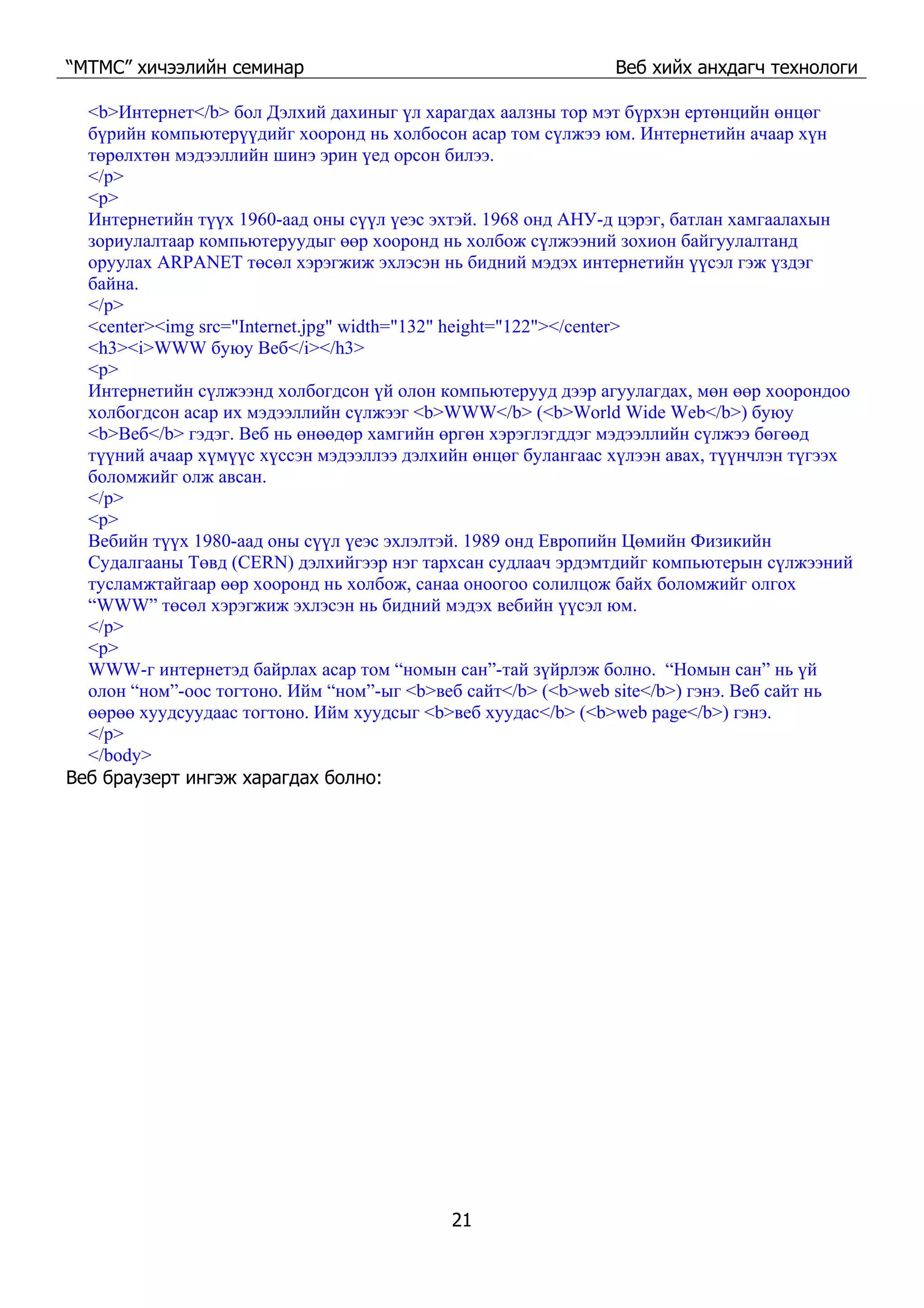“МТМС” хичээлийн семинар Веб хийх анхдагч технологи
21
<b>Интернет</b> бол Дэлхий дахиныг үл харагдах аалзны тор мэт бүрхэн ертөнцийн өнцөг
бүрийн компьютерүүдийг хооронд нь холбосон асар том сүлжээ юм. Интернетийн ачаар хүн
төрөлхтөн мэдээллийн шинэ эрин үед орсон билээ.
</p>
<p>
Интернетийн түүх 1960-аад оны сүүл үеэс эхтэй. 1968 онд АНУ-д цэрэг, батлан хамгаалахын
зориулалтаар компьютеруудыг өөр хооронд нь холбож сүлжээний зохион байгуулалтанд
оруулах ARPANET төсөл хэрэгжиж эхлэсэн нь бидний мэдэх интернетийн үүсэл гэж үздэг
байна.
</p>
<center><img src="Internet.jpg" width="132" height="122"></center>
<h3><i>WWW буюу Веб</i></h3>
<p>
Интернетийн сүлжээнд холбогдсон үй олон компьютерууд дээр агуулагдах, мөн өөр хоорондоо
холбогдсон асар их мэдээллийн сүлжээг <b>WWW</b> (<b>World Wide Web</b>) буюу
<b>Веб</b> гэдэг. Веб нь өнөөдөр хамгийн өргөн хэрэглэгддэг мэдээллийн сүлжээ бөгөөд
түүний ачаар хүмүүс хүссэн мэдээллээ дэлхийн өнцөг булангаас хүлээн авах, түүнчлэн түгээх
боломжийг олж авсан.
</p>
<p>
Вебийн түүх 1980-аад оны сүүл үеэс эхлэлтэй. 1989 онд Европийн Цөмийн Физикийн
Судалгааны Төвд (CERN) дэлхийгээр нэг тархсан судлаач эрдэмтдийг компьютерын сүлжээний
тусламжтайгаар өөр хооронд нь холбож, санаа оноогоо солилцож байх боломжийг олгох
“WWW” төсөл хэрэгжиж эхлэсэн нь бидний мэдэх вебийн үүсэл юм.
</p>
<p>
WWW-г интернетэд байрлах асар том “номын сан”-тай зүйрлэж болно. “Номын сан” нь үй
олон “ном”-оос тогтоно. Ийм “ном”-ыг <b>веб сайт</b> (<b>web site</b>) гэнэ. Веб сайт нь
өөрөө хуудсуудаас тогтоно. Ийм хуудсыг <b>веб хуудас</b> (<b>web page</b>) гэнэ.
</p>
</body>
Веб браузерт ингэж харагдах болно:
 