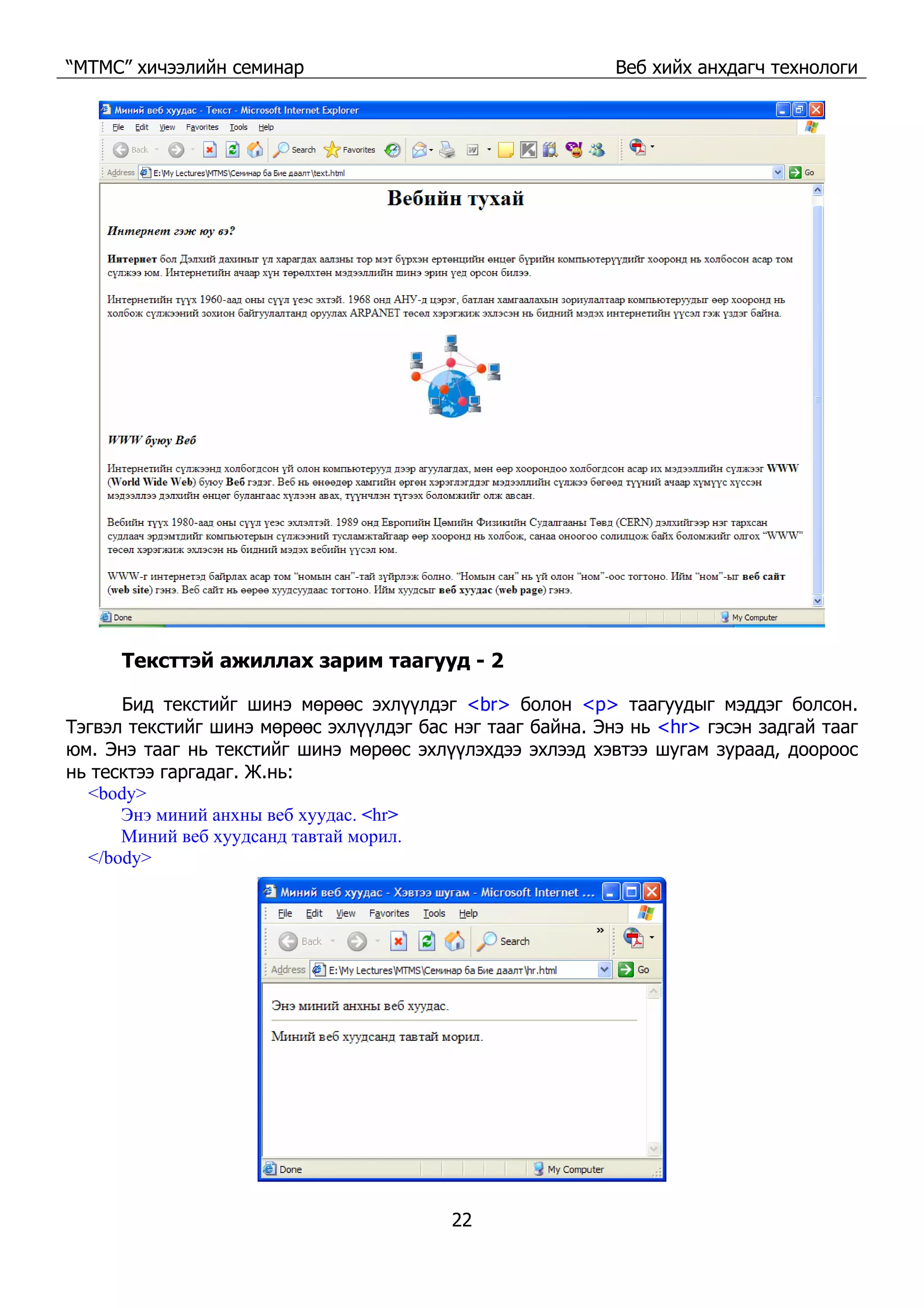 “МТМС” хичээлийн семинар Веб хийх анхдагч технологи
22
Тексттэй ажиллах зарим таагууд - 2
Бид текстийг шинэ мөрөөс эхлүүлдэг <br> болон <p> таагуудыг мэддэг болсон.
Тэгвэл текстийг шинэ мөрөөс эхлүүлдэг бас нэг тааг байна. Энэ нь <hr> гэсэн задгай тааг
юм. Энэ тааг нь текстийг шинэ мөрөөс эхлүүлэхдээ эхлээд хэвтээ шугам зураад, доороос
нь тесктээ гаргадаг. Ж.нь:
<body>
Энэ миний анхны веб хуудас. <hr>
Миний веб хуудсанд тавтай морил.
</body>
 