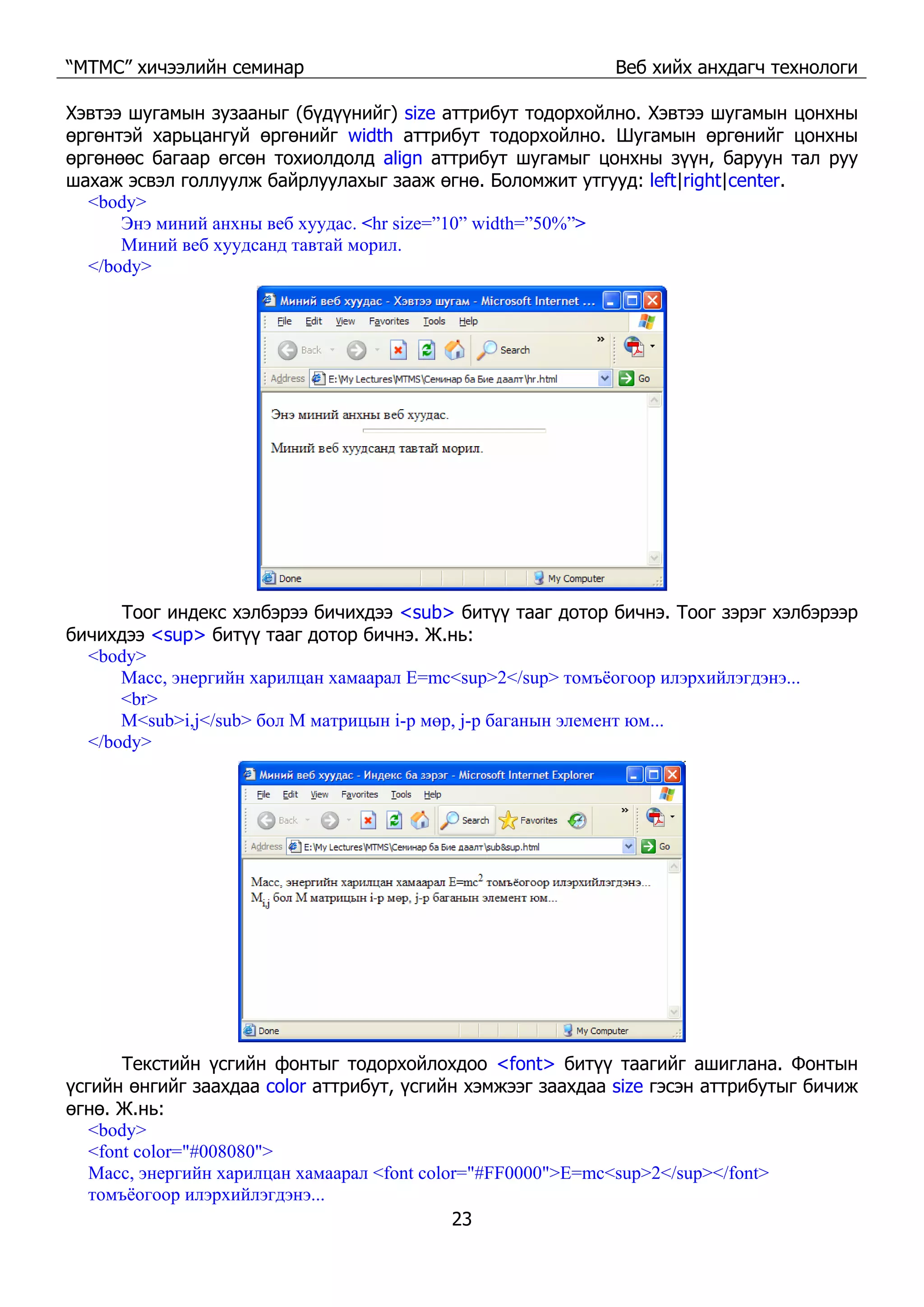 “МТМС” хичээлийн семинар Веб хийх анхдагч технологи
23
Хэвтээ шугамын зузааныг (бүдүүнийг) size аттрибут тодорхойлно. Хэвтээ шугамын цонхны
өргөнтэй харьцангуй өргөнийг width аттрибут тодорхойлно. Шугамын өргөнийг цонхны
өргөнөөс багаар өгсөн тохиолдолд align аттрибут шугамыг цонхны зүүн, баруун тал руу
шахаж эсвэл голлуулж байрлуулахыг зааж өгнө. Боломжит утгууд: left|right|center.
<body>
Энэ миний анхны веб хуудас. <hr size=”10” width=”50%”>
Миний веб хуудсанд тавтай морил.
</body>
Тоог индекс хэлбэрээ бичихдээ <sub> битүү тааг дотор бичнэ. Тоог зэрэг хэлбэрээр
бичихдээ <sup> битүү тааг дотор бичнэ. Ж.нь:
<body>
Масс, энергийн харилцан хамаарал E=mc<sup>2</sup> томъёогоор илэрхийлэгдэнэ...
<br>
M<sub>i,j</sub> бол M матрицын i-р мөр, j-р баганын элемент юм...
</body>
Текстийн үсгийн фонтыг тодорхойлохдоо <font> битүү таагийг ашиглана. Фонтын
үсгийн өнгийг заахдаа color аттрибут, үсгийн хэмжээг заахдаа size гэсэн аттрибутыг бичиж
өгнө. Ж.нь:
<body>
<font color="#008080">
Масс, энергийн харилцан хамаарал <font color="#FF0000">E=mc<sup>2</sup></font>
томъёогоор илэрхийлэгдэнэ...
 