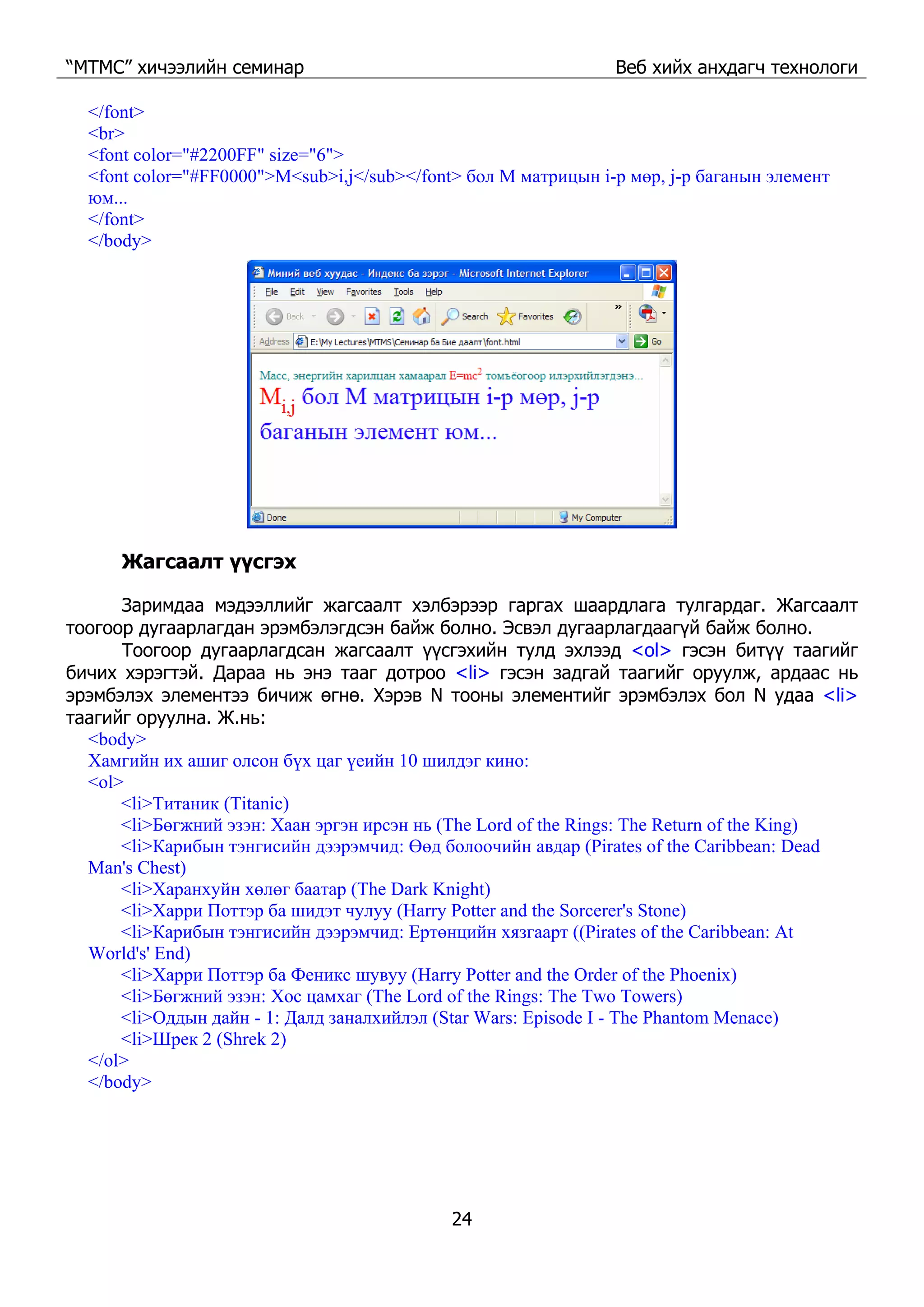 “МТМС” хичээлийн семинар Веб хийх анхдагч технологи
24
</font>
<br>
<font color="#2200FF" size="6">
<font color="#FF0000">M<sub>i,j</sub></font> бол M матрицын i-р мөр, j-р баганын элемент
юм...
</font>
</body>
Жагсаалт үүсгэх
Заримдаа мэдээллийг жагсаалт хэлбэрээр гаргах шаардлага тулгардаг. Жагсаалт
тоогоор дугаарлагдан эрэмбэлэгдсэн байж болно. Эсвэл дугаарлагдаагүй байж болно.
Тоогоор дугаарлагдсан жагсаалт үүсгэхийн тулд эхлээд <ol> гэсэн битүү таагийг
бичих хэрэгтэй. Дараа нь энэ тааг дотроо <li> гэсэн задгай таагийг оруулж, ардаас нь
эрэмбэлэх элементээ бичиж өгнө. Хэрэв N тооны элементийг эрэмбэлэх бол N удаа <li>
таагийг оруулна. Ж.нь:
<body>
Хамгийн их ашиг олсон бүх цаг үеийн 10 шилдэг кино:
<ol>
<li>Титаник (Titanic)
<li>Бөгжний эзэн: Хаан эргэн ирсэн нь (The Lord of the Rings: The Return of the King)
<li>Карибын тэнгисийн дээрэмчид: Өөд болоочийн авдар (Pirates of the Caribbean: Dead
Man's Chest)
<li>Харанхуйн хөлөг баатар (The Dark Knight)
<li>Харри Поттэр ба шидэт чулуу (Harry Potter and the Sorcerer's Stone)
<li>Карибын тэнгисийн дээрэмчид: Ертөнцийн хязгаарт ((Pirates of the Caribbean: At
World's' End)
<li>Харри Поттэр ба Феникс шувуу (Harry Potter and the Order of the Phoenix)
<li>Бөгжний эзэн: Хос цамхаг (The Lord of the Rings: The Two Towers)
<li>Оддын дайн - 1: Далд заналхийлэл (Star Wars: Episode I - The Phantom Menace)
<li>Шрек 2 (Shrek 2)
</ol>
</body>
 