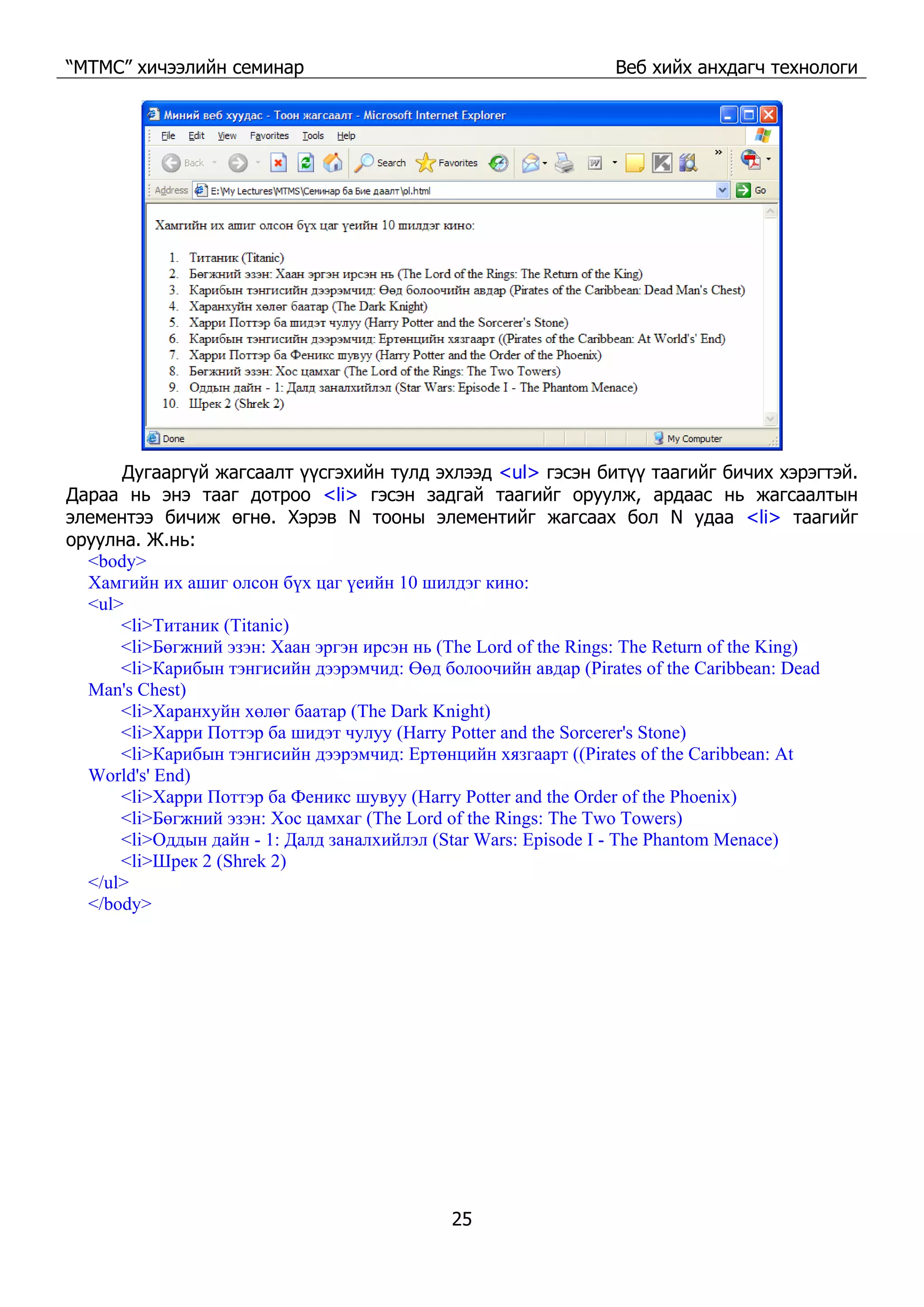 “МТМС” хичээлийн семинар Веб хийх анхдагч технологи
25
Дугааргүй жагсаалт үүсгэхийн тулд эхлээд <ul> гэсэн битүү таагийг бичих хэрэгтэй.
Дараа нь энэ тааг дотроо <li> гэсэн задгай таагийг оруулж, ардаас нь жагсаалтын
элементээ бичиж өгнө. Хэрэв N тооны элементийг жагсаах бол N удаа <li> таагийг
оруулна. Ж.нь:
<body>
Хамгийн их ашиг олсон бүх цаг үеийн 10 шилдэг кино:
<ul>
<li>Титаник (Titanic)
<li>Бөгжний эзэн: Хаан эргэн ирсэн нь (The Lord of the Rings: The Return of the King)
<li>Карибын тэнгисийн дээрэмчид: Өөд болоочийн авдар (Pirates of the Caribbean: Dead
Man's Chest)
<li>Харанхуйн хөлөг баатар (The Dark Knight)
<li>Харри Поттэр ба шидэт чулуу (Harry Potter and the Sorcerer's Stone)
<li>Карибын тэнгисийн дээрэмчид: Ертөнцийн хязгаарт ((Pirates of the Caribbean: At
World's' End)
<li>Харри Поттэр ба Феникс шувуу (Harry Potter and the Order of the Phoenix)
<li>Бөгжний эзэн: Хос цамхаг (The Lord of the Rings: The Two Towers)
<li>Оддын дайн - 1: Далд заналхийлэл (Star Wars: Episode I - The Phantom Menace)
<li>Шрек 2 (Shrek 2)
</ul>
</body>
 