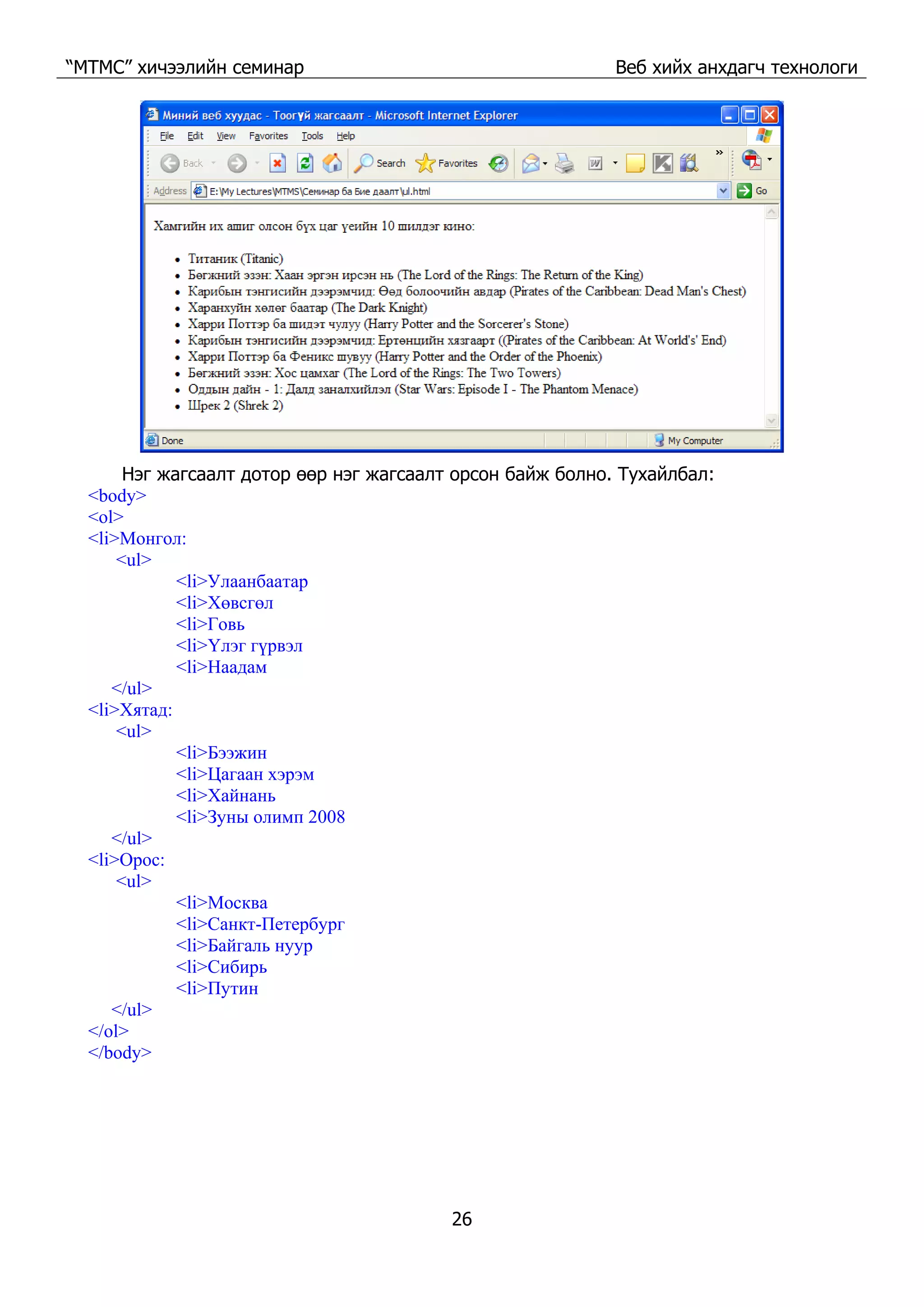 “МТМС” хичээлийн семинар Веб хийх анхдагч технологи
26
Нэг жагсаалт дотор өөр нэг жагсаалт орсон байж болно. Тухайлбал:
<body>
<ol>
<li>Монгол:
<ul>
<li>Улаанбаатар
<li>Хөвсгөл
<li>Говь
<li>Үлэг гүрвэл
<li>Наадам
</ul>
<li>Хятад:
<ul>
<li>Бээжин
<li>Цагаан хэрэм
<li>Хайнань
<li>Зуны олимп 2008
</ul>
<li>Орос:
<ul>
<li>Москва
<li>Санкт-Петербург
<li>Байгаль нуур
<li>Сибирь
<li>Путин
</ul>
</ol>
</body>
 