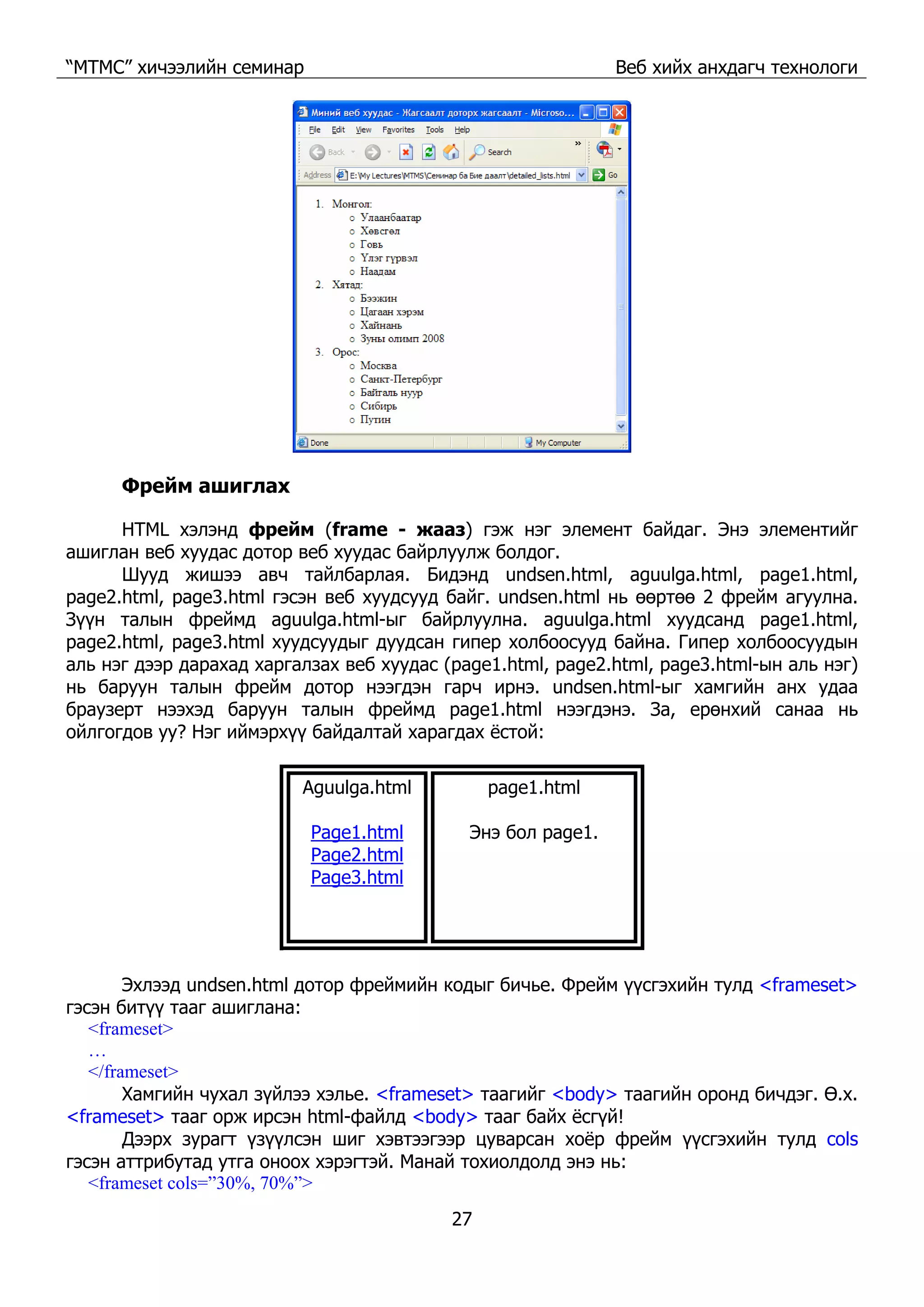 “МТМС” хичээлийн семинар Веб хийх анхдагч технологи
27
Фрейм ашиглах
HTML хэлэнд фрейм (frame - жааз) гэж нэг элемент байдаг. Энэ элементийг
ашиглан веб хуудас дотор веб хуудас байрлуулж болдог.
Шууд жишээ авч тайлбарлая. Бидэнд undsen.html, aguulga.html, page1.html,
page2.html, page3.html гэсэн веб хуудсууд байг. undsen.html нь өөртөө 2 фрейм агуулна.
Зүүн талын фреймд aguulga.html-ыг байрлуулна. aguulga.html хуудсанд page1.html,
page2.html, page3.html хуудсуудыг дуудсан гипер холбоосууд байна. Гипер холбоосуудын
аль нэг дээр дарахад харгалзах веб хуудас (page1.html, page2.html, page3.html-ын аль нэг)
нь баруун талын фрейм дотор нээгдэн гарч ирнэ. undsen.html-ыг хамгийн анх удаа
браузерт нээхэд баруун талын фреймд page1.html нээгдэнэ. За, ерөнхий санаа нь
ойлгогдов уу? Нэг иймэрхүү байдалтай харагдах ёстой:
Aguulga.html
Page1.html
Page2.html
Page3.html
page1.html
Энэ бол page1.
Эхлээд undsen.html дотор фреймийн кодыг бичье. Фрейм үүсгэхийн тулд <frameset>
гэсэн битүү тааг ашиглана:
<frameset>
…
</frameset>
Хамгийн чухал зүйлээ хэлье. <frameset> таагийг <body> таагийн оронд бичдэг. Ө.х.
<frameset> тааг орж ирсэн html-файлд <body> тааг байх ёсгүй!
Дээрх зурагт үзүүлсэн шиг хэвтээгээр цуварсан хоёр фрейм үүсгэхийн тулд cols
гэсэн аттрибутад утга оноох хэрэгтэй. Манай тохиолдолд энэ нь:
<frameset cols=”30%, 70%”>
 