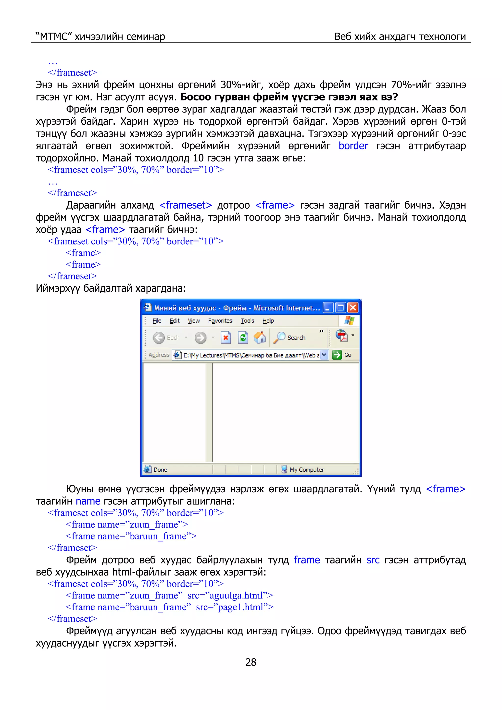 “МТМС” хичээлийн семинар Веб хийх анхдагч технологи
28
…
</frameset>
Энэ нь эхний фрейм цонхны өргөний 30%-ийг, хоёр дахь фрейм үлдсэн 70%-ийг эзэлнэ
гэсэн үг юм. Нэг асуулт асууя. Босоо гурван фрейм үүсгэе гэвэл яах вэ?
Фрейм гэдэг бол өөртөө зураг хадгалдаг жаазтай төстэй гэж дээр дурдсан. Жааз бол
хүрээтэй байдаг. Харин хүрээ нь тодорхой өргөнтэй байдаг. Хэрэв хүрээний өргөн 0-тэй
тэнцүү бол жаазны хэмжээ зургийн хэмжээтэй давхацна. Тэгэхээр хүрээний өргөнийг 0-ээс
ялгаатай өгвөл зохимжтой. Фреймийн хүрээний өргөнийг border гэсэн аттрибутаар
тодорхойлно. Манай тохиолдолд 10 гэсэн утга зааж өгье:
<frameset cols=”30%, 70%” border=”10”>
…
</frameset>
Дараагийн алхамд <frameset> дотроо <frame> гэсэн задгай таагийг бичнэ. Хэдэн
фрейм үүсгэх шаардлагатай байна, тэрний тоогоор энэ таагийг бичнэ. Манай тохиолдолд
хоёр удаа <frame> таагийг бичнэ:
<frameset cols=”30%, 70%” border=”10”>
<frame>
<frame>
</frameset>
Иймэрхүү байдалтай харагдана:
Юуны өмнө үүсгэсэн фреймүүдээ нэрлэж өгөх шаардлагатай. Үүний тулд <frame>
таагийн name гэсэн аттрибутыг ашиглана:
<frameset cols=”30%, 70%” border=”10”>
<frame name=”zuun_frame”>
<frame name=”baruun_frame”>
</frameset>
Фрейм дотроо веб хуудас байрлуулахын тулд frame таагийн src гэсэн аттрибутад
веб хуудсынхаа html-файлыг зааж өгөх хэрэгтэй:
<frameset cols=”30%, 70%” border=”10”>
<frame name=”zuun_frame” src=”aguulga.html”>
<frame name=”baruun_frame” src=”page1.html”>
</frameset>
Фреймүүд агуулсан веб хуудасны код ингээд гүйцээ. Одоо фреймүүдэд тавигдах веб
хуудаснуудыг үүсгэх хэрэгтэй.
 