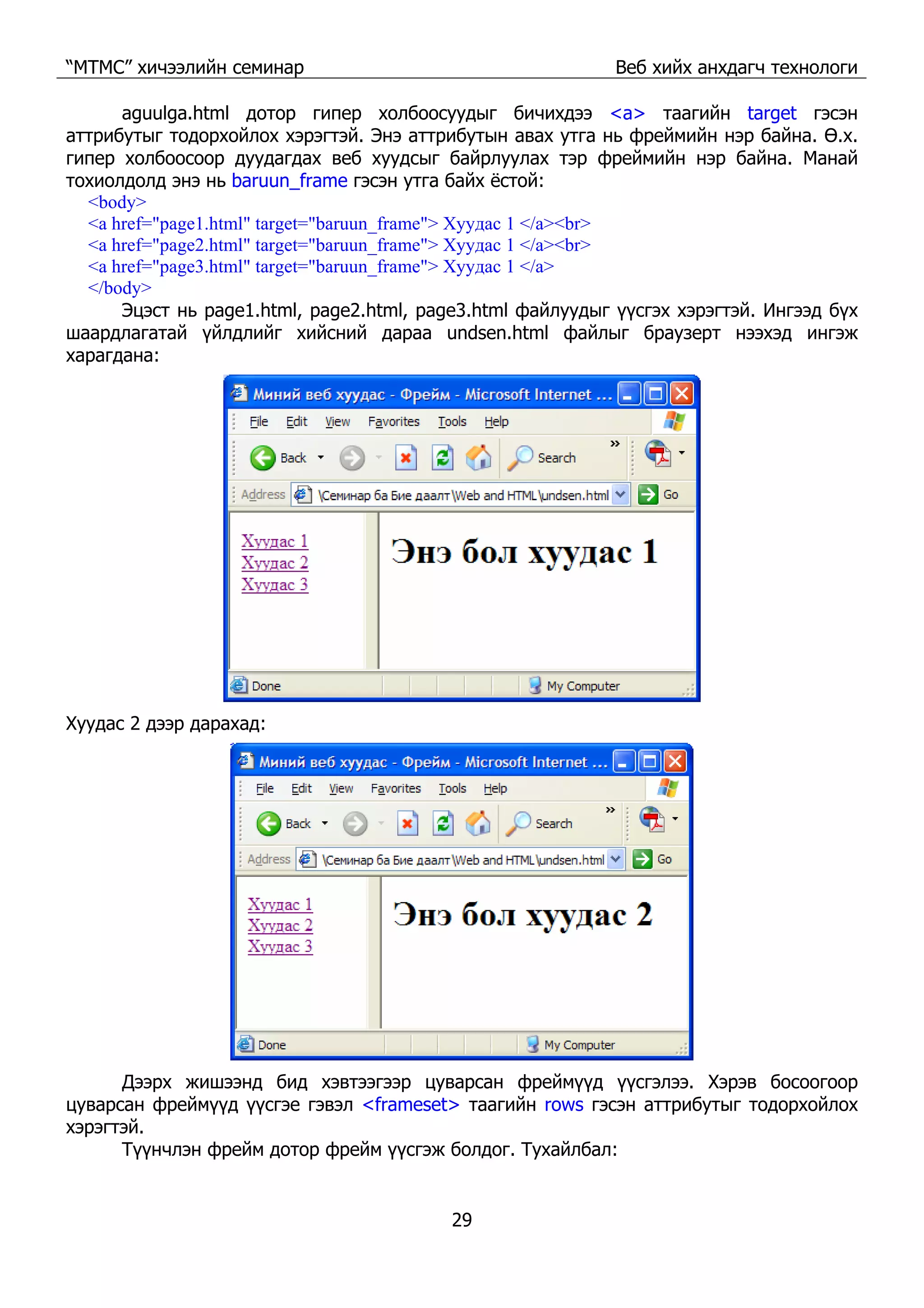 “МТМС” хичээлийн семинар Веб хийх анхдагч технологи
29
aguulga.html дотор гипер холбоосуудыг бичихдээ <a> таагийн target гэсэн
аттрибутыг тодорхойлох хэрэгтэй. Энэ аттрибутын авах утга нь фреймийн нэр байна. Ө.х.
гипер холбоосоор дуудагдах веб хуудсыг байрлуулах тэр фреймийн нэр байна. Манай
тохиолдолд энэ нь baruun_frame гэсэн утга байх ёстой:
<body>
<a href="page1.html" target="baruun_frame"> Хуудас 1 </a><br>
<a href="page2.html" target="baruun_frame"> Хуудас 1 </a><br>
<a href="page3.html" target="baruun_frame"> Хуудас 1 </a>
</body>
Эцэст нь page1.html, page2.html, page3.html файлуудыг үүсгэх хэрэгтэй. Ингээд бүх
шаардлагатай үйлдлийг хийсний дараа undsen.html файлыг браузерт нээхэд ингэж
харагдана:
Хуудас 2 дээр дарахад:
Дээрх жишээнд бид хэвтээгээр цуварсан фреймүүд үүсгэлээ. Хэрэв босоогоор
цуварсан фреймүүд үүсгэе гэвэл <frameset> таагийн rows гэсэн аттрибутыг тодорхойлох
хэрэгтэй.
Түүнчлэн фрейм дотор фрейм үүсгэж болдог. Тухайлбал:
 