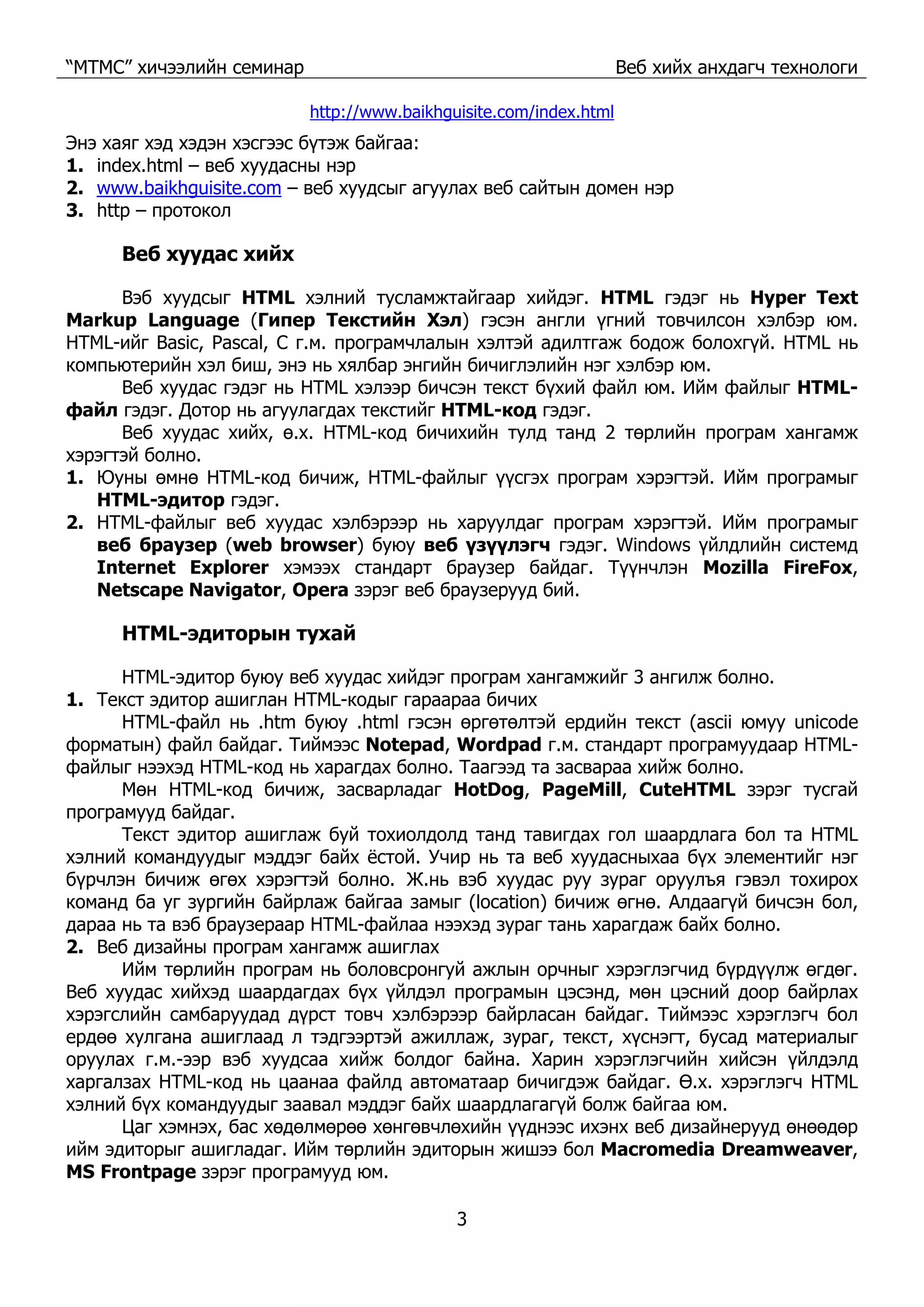 “МТМС” хичээлийн семинар Веб хийх анхдагч технологи
3
http://www.baikhguisite.com/index.html
Энэ хаяг хэд хэдэн хэсгээс бүтэж байгаа:
1. index.html – веб хуудасны нэр
2. www.baikhguisite.com – веб хуудсыг агуулах веб сайтын домен нэр
3. http – протокол
Веб хуудас хийх
Вэб хуудсыг HTML хэлний тусламжтайгаар хийдэг. HTML гэдэг нь Hyper Text
Markup Language (Гипер Текстийн Хэл) гэсэн англи үгний товчилсон хэлбэр юм.
HTML-ийг Basic, Pascal, С г.м. програмчлалын хэлтэй адилтгаж бодож болохгүй. HTML нь
компьютерийн хэл биш, энэ нь хялбар энгийн бичиглэлийн нэг хэлбэр юм.
Веб хуудас гэдэг нь HTML хэлээр бичсэн текст бүхий файл юм. Ийм файлыг HTML-
файл гэдэг. Дотор нь агуулагдах текстийг HTML-код гэдэг.
Веб хуудас хийх, ө.х. HTML-код бичихийн тулд танд 2 төрлийн програм хангамж
хэрэгтэй болно.
1. Юуны өмнө HTML-код бичиж, HTML-файлыг үүсгэх програм хэрэгтэй. Ийм програмыг
HTML-эдитор гэдэг.
2. HTML-файлыг веб хуудас хэлбэрээр нь харуулдаг програм хэрэгтэй. Ийм програмыг
веб браузер (web browser) буюу веб үзүүлэгч гэдэг. Windows үйлдлийн системд
Internet Explorer хэмээх стандарт браузер байдаг. Түүнчлэн Mozilla FireFox,
Netscape Navigator, Opera зэрэг веб браузерууд бий.
HTML-эдиторын тухай
HTML-эдитор буюу веб хуудас хийдэг програм хангамжийг 3 ангилж болно.
1. Текст эдитор ашиглан HTML-кодыг гараараа бичих
HTML-файл нь .htm буюу .html гэсэн өргөтөлтэй ердийн текст (ascii юмуу unicode
форматын) файл байдаг. Тиймээс Notepad, Wordpad г.м. стандарт програмуудаар HTML-
файлыг нээхэд HTML-код нь харагдах болно. Таагээд та засвараа хийж болно.
Мөн HTML-код бичиж, засварладаг HotDog, PageMill, CuteHTML зэрэг тусгай
програмууд байдаг.
Текст эдитор ашиглаж буй тохиолдолд танд тавигдах гол шаардлага бол та HTML
хэлний командуудыг мэддэг байх ёстой. Учир нь та веб хуудасныхаа бүх элементийг нэг
бүрчлэн бичиж өгөх хэрэгтэй болно. Ж.нь вэб хуудас руу зураг оруулъя гэвэл тохирох
команд ба уг зургийн байрлаж байгаа замыг (location) бичиж өгнө. Алдаагүй бичсэн бол,
дараа нь та вэб браузераар HTML-файлаа нээхэд зураг тань харагдаж байх болно.
2. Веб дизайны програм хангамж ашиглах
Ийм төрлийн програм нь боловсронгуй ажлын орчныг хэрэглэгчид бүрдүүлж өгдөг.
Веб хуудас хийхэд шаардагдах бүх үйлдэл програмын цэсэнд, мөн цэсний доор байрлах
хэрэгслийн самбаруудад дүрст товч хэлбэрээр байрласан байдаг. Тиймээс хэрэглэгч бол
ердөө хулгана ашиглаад л тэдгээртэй ажиллаж, зураг, текст, хүснэгт, бусад материалыг
оруулах г.м.-ээр вэб хуудсаа хийж болдог байна. Харин хэрэглэгчийн хийсэн үйлдэлд
харгалзах HTML-код нь цаанаа файлд автоматаар бичигдэж байдаг. Ө.х. хэрэглэгч HTML
хэлний бүх командуудыг заавал мэддэг байх шаардлагагүй болж байгаа юм.
Цаг хэмнэх, бас хөдөлмөрөө хөнгөвчлөхийн үүднээс ихэнх веб дизайнерууд өнөөдөр
ийм эдиторыг ашигладаг. Ийм төрлийн эдиторын жишээ бол Macromedia Dreamweaver,
MS Frontpage зэрэг програмууд юм.
 