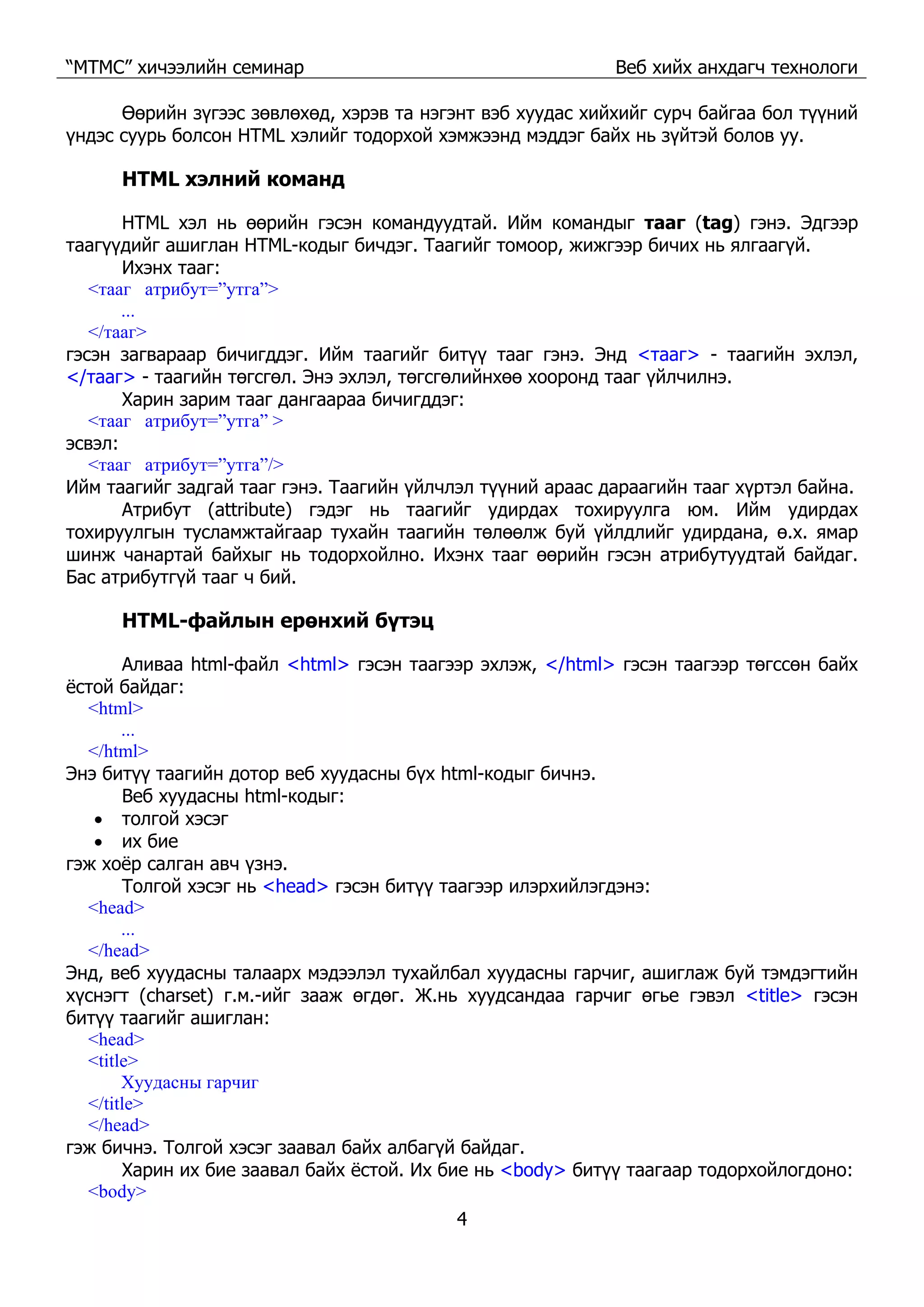 “МТМС” хичээлийн семинар Веб хийх анхдагч технологи
4
Өөрийн зүгээс зөвлөхөд, хэрэв та нэгэнт вэб хуудас хийхийг сурч байгаа бол түүний
үндэс суурь болсон HTML хэлийг тодорхой хэмжээнд мэддэг байх нь зүйтэй болов уу.
HTML хэлний команд
HTML хэл нь өөрийн гэсэн командуудтай. Ийм командыг тааг (tag) гэнэ. Эдгээр
таагүүдийг ашиглан HTML-кодыг бичдэг. Таагийг томоор, жижгээр бичих нь ялгаагүй.
Ихэнх тааг:
<тааг атрибут=”утга”>
...
</тааг>
гэсэн загвараар бичигддэг. Ийм таагийг битүү тааг гэнэ. Энд <тааг> - таагийн эхлэл,
</тааг> - таагийн төгсгөл. Энэ эхлэл, төгсгөлийнхөө хооронд тааг үйлчилнэ.
Харин зарим тааг дангаараа бичигддэг:
<тааг атрибут=”утга” >
эсвэл:
<тааг атрибут=”утга”/>
Ийм таагийг задгай тааг гэнэ. Таагийн үйлчлэл түүний араас дараагийн тааг хүртэл байна.
Атрибут (attribute) гэдэг нь таагийг удирдах тохируулга юм. Ийм удирдах
тохируулгын тусламжтайгаар тухайн таагийн төлөөлж буй үйлдлийг удирдана, ө.х. ямар
шинж чанартай байхыг нь тодорхойлно. Ихэнх тааг өөрийн гэсэн атрибутуудтай байдаг.
Бас атрибутгүй тааг ч бий.
HTML-файлын ерөнхий бүтэц
Аливаа html-файл <html> гэсэн таагээр эхлэж, </html> гэсэн таагээр төгссөн байх
ёстой байдаг:
<html>
...
</html>
Энэ битүү таагийн дотор веб хуудасны бүх html-кодыг бичнэ.
Веб хуудасны html-кодыг:
• толгой хэсэг
• их бие
гэж хоёр салган авч үзнэ.
Толгой хэсэг нь <head> гэсэн битүү таагээр илэрхийлэгдэнэ:
<head>
...
</head>
Энд, веб хуудасны талаарх мэдээлэл тухайлбал хуудасны гарчиг, ашиглаж буй тэмдэгтийн
хүснэгт (charset) г.м.-ийг зааж өгдөг. Ж.нь хуудсандаа гарчиг өгье гэвэл <title> гэсэн
битүү таагийг ашиглан:
<head>
<title>
Хуудасны гарчиг
</title>
</head>
гэж бичнэ. Толгой хэсэг заавал байх албагүй байдаг.
Харин их бие заавал байх ёстой. Их бие нь <body> битүү таагаар тодорхойлогдоно:
<body>
 