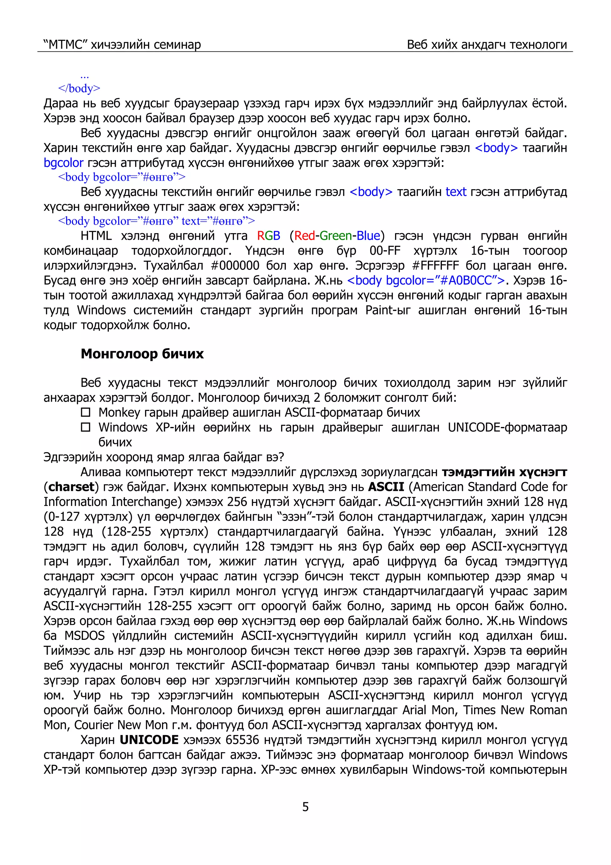 “МТМС” хичээлийн семинар Веб хийх анхдагч технологи
5
...
</body>
Дараа нь веб хуудсыг браузераар үзэхэд гарч ирэх бүх мэдээллийг энд байрлуулах ёстой.
Хэрэв энд хоосон байвал браузер дээр хоосон веб хуудас гарч ирэх болно.
Веб хуудасны дэвсгэр өнгийг онцгойлон зааж өгөөгүй бол цагаан өнгөтэй байдаг.
Харин текстийн өнгө хар байдаг. Хуудасны дэвсгэр өнгийг өөрчилье гэвэл <body> таагийн
bgcolor гэсэн аттрибутад хүссэн өнгөнийхөө утгыг зааж өгөх хэрэгтэй:
<body bgcolor=”#өнгө”>
Веб хуудасны текстийн өнгийг өөрчилье гэвэл <body> таагийн text гэсэн аттрибутад
хүссэн өнгөнийхөө утгыг зааж өгөх хэрэгтэй:
<body bgcolor=”#өнгө” text=”#өнгө”>
HTML хэлэнд өнгөний утга RGB (Red-Green-Blue) гэсэн үндсэн гурван өнгийн
комбинацаар тодорхойлогддог. Үндсэн өнгө бүр 00-FF хүртэлх 16-тын тоогоор
илэрхийлэгдэнэ. Тухайлбал #000000 бол хар өнгө. Эсрэгээр #FFFFFF бол цагаан өнгө.
Бусад өнгө энэ хоёр өнгийн завсарт байрлана. Ж.нь <body bgcolor=”#A0B0CC”>. Хэрэв 16-
тын тоотой ажиллахад хүндрэлтэй байгаа бол өөрийн хүссэн өнгөний кодыг гарган авахын
тулд Windows системийн стандарт зургийн програм Paint-ыг ашиглан өнгөний 16-тын
кодыг тодорхойлж болно.
Монголоор бичих
Веб хуудасны текст мэдээллийг монголоор бичих тохиолдолд зарим нэг зүйлийг
анхаарах хэрэгтэй болдог. Монголоор бичихэд 2 боломжит сонголт бий:
Monkey гарын драйвер ашиглан ASCII-форматаар бичих
Windows XP-ийн өөрийнх нь гарын драйверыг ашиглан UNICODE-форматаар
бичих
Эдгээрийн хооронд ямар ялгаа байдаг вэ?
Аливаа компьютерт текст мэдээллийг дүрслэхэд зориулагдсан тэмдэгтийн хүснэгт
(charset) гэж байдаг. Ихэнх компьютерын хувьд энэ нь ASCII (American Standard Code for
Information Interchange) хэмээх 256 нүдтэй хүснэгт байдаг. ASCII-хүснэгтийн эхний 128 нүд
(0-127 хүртэлх) үл өөрчлөгдөх байнгын “эзэн”-тэй болон стандартчилагдаж, харин үлдсэн
128 нүд (128-255 хүртэлх) стандартчилагдаагүй байна. Үүнээс улбаалан, эхний 128
тэмдэгт нь адил боловч, сүүлийн 128 тэмдэгт нь янз бүр байх өөр өөр ASCII-хүснэгтүүд
гарч ирдэг. Тухайлбал том, жижиг латин үсгүүд, араб цифрүүд ба бусад тэмдэгтүүд
стандарт хэсэгт орсон учраас латин үсгээр бичсэн текст дурын компьютер дээр ямар ч
асуудалгүй гарна. Гэтэл кирилл монгол үсгүүд ингэж стандартчилагдаагүй учраас зарим
ASCII-хүснэгтийн 128-255 хэсэгт огт ороогүй байж болно, заримд нь орсон байж болно.
Хэрэв орсон байлаа гэхэд өөр өөр хүснэгтэд өөр өөр байрлалай байж болно. Ж.нь Windows
ба MSDOS үйлдлийн системийн ASCII-хүснэгтүүдийн кирилл үсгийн код адилхан биш.
Тиймээс аль нэг дээр нь монголоор бичсэн текст нөгөө дээр зөв гарахгүй. Хэрэв та өөрийн
веб хуудасны монгол текстийг ASCII-форматаар бичвэл таны компьютер дээр магадгүй
зүгээр гарах боловч өөр нэг хэрэглэгчийн компьютер дээр зөв гарахгүй байж болзошгүй
юм. Учир нь тэр хэрэглэгчийн компьютерын ASCII-хүснэгтэнд кирилл монгол үсгүүд
ороогүй байж болно. Монголоор бичихэд өргөн ашиглагддаг Arial Mon, Times New Roman
Mon, Courier New Mon г.м. фонтууд бол ASCII-хүснэгтэд харгалзах фонтууд юм.
Харин UNICODE хэмээх 65536 нүдтэй тэмдэгтийн хүснэгтэнд кирилл монгол үсгүүд
стандарт болон багтсан байдаг ажээ. Тиймээс энэ форматаар монголоор бичвэл Windows
XP-тэй компьютер дээр зүгээр гарна. XP-ээс өмнөх хувилбарын Windows-той компьютерын
 