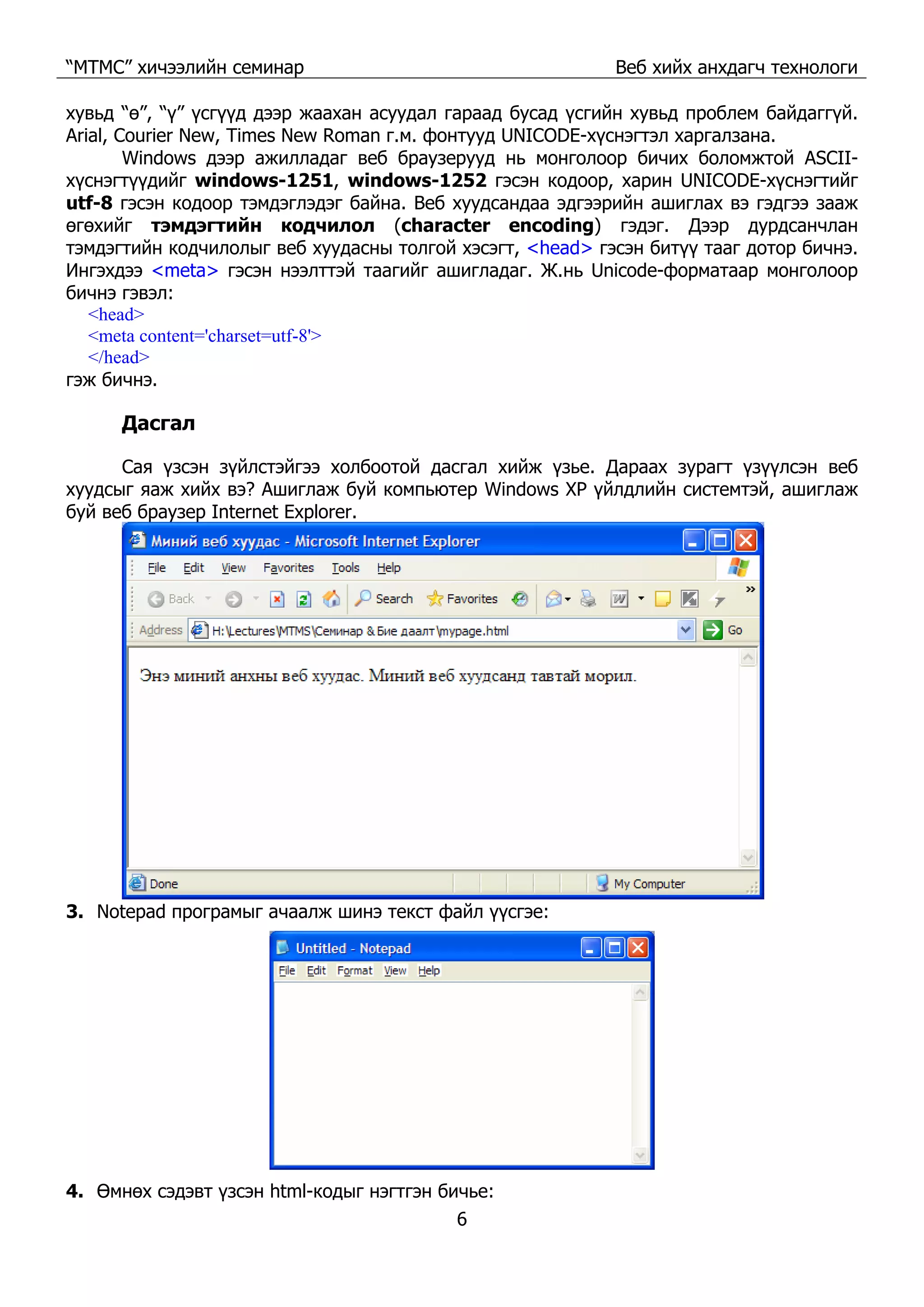 “МТМС” хичээлийн семинар Веб хийх анхдагч технологи
6
хувьд “ө”, “ү” үсгүүд дээр жаахан асуудал гараад бусад үсгийн хувьд проблем байдаггүй.
Arial, Courier New, Times New Roman г.м. фонтууд UNICODE-хүснэгтэл харгалзана.
Windows дээр ажилладаг веб браузерууд нь монголоор бичих боломжтой ASCII-
хүснэгтүүдийг windows-1251, windows-1252 гэсэн кодоор, харин UNICODE-хүснэгтийг
utf-8 гэсэн кодоор тэмдэглэдэг байна. Веб хуудсандаа эдгээрийн ашиглах вэ гэдгээ зааж
өгөхийг тэмдэгтийн кодчилол (character encoding) гэдэг. Дээр дурдсанчлан
тэмдэгтийн кодчилолыг веб хуудасны толгой хэсэгт, <head> гэсэн битүү тааг дотор бичнэ.
Ингэхдээ <meta> гэсэн нээлттэй таагийг ашигладаг. Ж.нь Unicode-форматаар монголоор
бичнэ гэвэл:
<head>
<meta content='charset=utf-8'>
</head>
гэж бичнэ.
Дасгал
Сая үзсэн зүйлстэйгээ холбоотой дасгал хийж үзье. Дараах зурагт үзүүлсэн веб
хуудсыг яаж хийх вэ? Ашиглаж буй компьютер Windows XP үйлдлийн системтэй, ашиглаж
буй веб браузер Internet Explorer.
3. Notepad програмыг ачаалж шинэ текст файл үүсгэе:
4. Өмнөх сэдэвт үзсэн html-кодыг нэгтгэн бичье:
 
