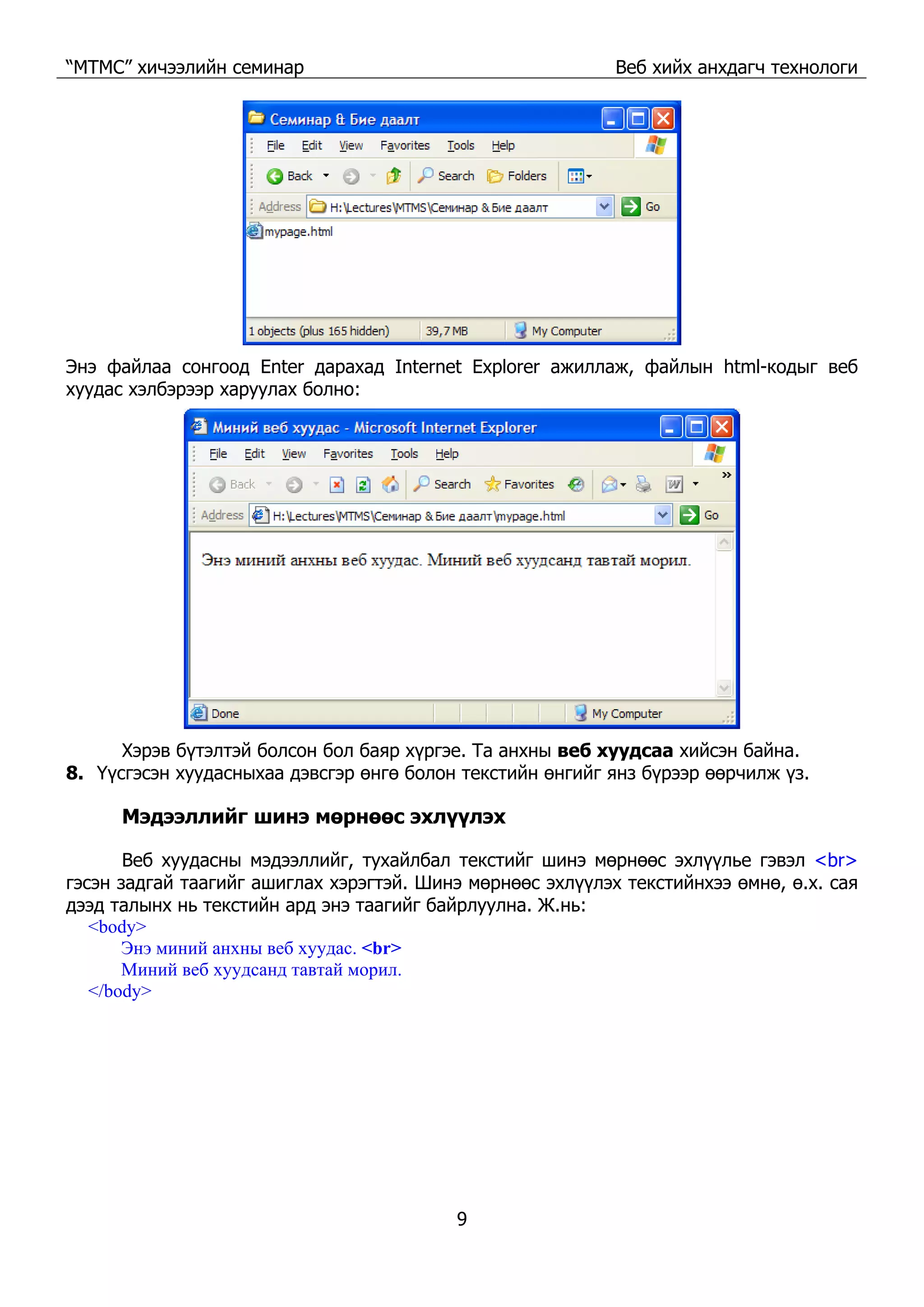 “МТМС” хичээлийн семинар Веб хийх анхдагч технологи
9
Энэ файлаа сонгоод Enter дарахад Internet Explorer ажиллаж, файлын html-кодыг веб
хуудас хэлбэрээр харуулах болно:
Хэрэв бүтэлтэй болсон бол баяр хүргэе. Та анхны веб хуудсаа хийсэн байна.
8. Үүсгэсэн хуудасныхаа дэвсгэр өнгө болон текстийн өнгийг янз бүрээр өөрчилж үз.
Мэдээллийг шинэ мөрнөөс эхлүүлэх
Веб хуудасны мэдээллийг, тухайлбал текстийг шинэ мөрнөөс эхлүүлье гэвэл <br>
гэсэн задгай таагийг ашиглах хэрэгтэй. Шинэ мөрнөөс эхлүүлэх текстийнхээ өмнө, ө.х. сая
дээд талынх нь текстийн ард энэ таагийг байрлуулна. Ж.нь:
<body>
Энэ миний анхны веб хуудас. <br>
Миний веб хуудсанд тавтай морил.
</body>
 