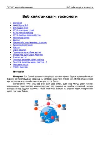 “МТМС” хичээлийн семинар Веб хийх анхдагч технологи
1
Веб хийх анхдагч технологи
• Интернет
• WWW буюу Веб
• Веб хуудас хийх
• HTML-эдиторын тухай
• HTML-хэлний команд
• HTML-файлын ерөнхий бүтэц
• Монголоор бичих
• Дасгал
• Мэдээллийг шинэ мөрнөөс эхлүүлэх
• Гипер холбоос тавих
• Дасгал
• Зураг оруулах
• Зургаар гипер холбоос үүсгэх
• Image Map буюу Зураг Хэсэглэх
• Хүснэгт үүсгэх
• Тексттэй ажиллах зарим таагууд
• Тексттэй ажиллах зарим таагууд - 2
• Жагсаалт үүсгэх
• Фрейм ашиглах
Интернет
Интернет бол Дэлхий дахиныг үл харагдах аалзны тор мэт бүрхэн ертөнцийн өнцөг
бүрийн компьютерүүдийг хооронд нь холбосон асар том сүлжээ юм. Интернетийн ачаар
хүн төрөлхтөн мэдээллийн шинэ эрин үед орсон билээ.
Интернетийн түүх 1960-аад оны сүүл үеэс эхтэй. 1968 онд АНУ-д цэрэг, батлан
хамгаалахын зориулалтаар компьютеруудыг өөр хооронд нь холбож сүлжээний зохион
байгуулалтанд оруулах ARPANET төсөл хэрэгжиж эхлэсэн нь бидний мэдэх интернетийн
үүсэл гэж үздэг байна.
 