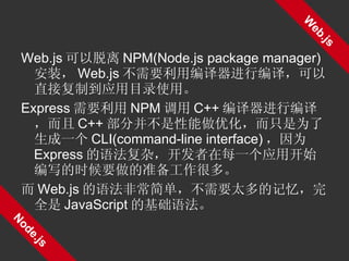 Web.js 可以脱离 NPM(Node.js package manager) 安装， Web.js 不需要利用编译器进行编译，可以直接复制到应用目录使用。 Express 需要利用 NPM 调用 C++ 编译器进行编译，而且 C++ 部分并不是性能做优化，而只是为了生成一个 CLI(command-line interface) ，因为 Express 的语法复杂，开发者在每一个应用开始编写的时候要做的准备工作很多。 而 Web.js 的语法非常简单，不需要太多的记忆，完全是 JavaScript 的基础语法。 Web.js Node.js 