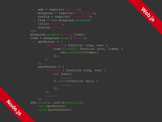 Web.js Node.js var  web = require( 'webjs' ), mongoose = require( 'mongoose' ), config = require( './config' ); var  Item =  new  mongoose. Schema ({ title:  String , status:  Number }); mongoose. model ( 'Item' ,  Item ); Item = mongoose. model ( 'Item' ); var  getRouter = { 'getItems' : function ( req ,  res ) { Item. find ({}, function ( err ,  items ) { res. sendJSON ( items ); }); } }, postRouter = { 'addItem' : function ( req ,  res ) { new  Item({ ...... }). save (function ( err ) { ...... }); }, ...... }; web. run ({},  config . www . port ) . get ( getRouter ) . post ( postRouter ); 