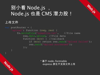 Web.js Node.js 别小看 Node.js ， Node.js 也是 CMS 潜力股！ 上传文件 var  postRouter = { 'upload' : function ( req ,  res ) { fs. writeFile ( 'somefile.txt' , //file name req. data . upload , //file data function ( err ) { //callback if ( err ) return res. send ( 'Upload failed' ); res. send ( 'Upload successed' ); }); } } * 基于 node-formiable express 原生不支持文件上传 