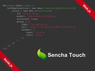 Web.js Node.js Ext. apply (mmq. views , { hotMsgInnerList: new mmq. views . HotMsgInnerList ({ store : new Ext. data . Store ({ id:  'store_hm' , model:  'mmq.models.HotMsg' , autoLoad:  true , proxy : { type:  'scripttag' , url:  'http://localhost:8888/jsonData' , reader: { type:  'json' , root:  'data' }, } }) }) }); 