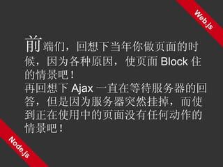 Web.js Node.js 前 端们，回想下当年你做页面的时候，因为各种原因，使页面 Block 住的情景吧！ 再回想下 Ajax 一直在等待服务器的回答，但是因为服务器突然挂掉，而使到正在使用中的页面没有任何动作的情景吧！ 