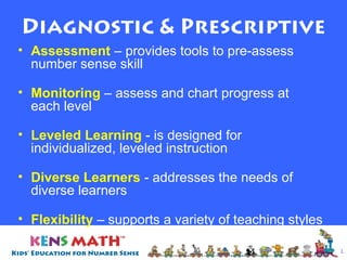 Diagnostic & Prescriptive
• Assessment – provides tools to pre-assess
number sense skill
• Monitoring – assess and chart progress at
each level
• Leveled Learning - is designed for
individualized, leveled instruction
• Diverse Learners - addresses the needs of
diverse learners
• Flexibility – supports a variety of teaching styles
& learning environments
1

 