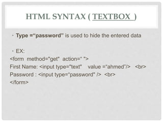 HTML SYNTAX ( TEXTBOX )
• Type =“password” is used to hide the entered data
• EX:
<form method="get" action=“ ">
First Name: <input type="text" value =“ahmed”/> <br>
Password : <input type=“password" /> <br>
</form>
 