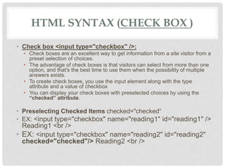 HTML SYNTAX (CHECK BOX )
• Check box <input type="checkbox" />:
• Check boxes are an excellent way to get information from a site visitor from a
preset selection of choices.
• The advantage of check boxes is that visitors can select from more than one
option, and that's the best time to use them when the possibility of multiple
answers exists.
• To create check boxes, you use the input element along with the type
attribute and a value of checkbox
• You can display your check boxes with preselected choices by using the
“checked” attribute.
• Preselecting Checked Items checked="checked“
• EX: <input type="checkbox" name="reading1" id="reading1" />
Reading1 <br />
• EX: <input type="checkbox" name="reading2" id="reading2"
checked="checked"/> Reading2 <br />
 