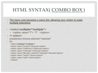HTML SYNTAX( COMBO BOX )
• The menu now becomes a menu list, allowing your visitor to make
• multiple selections
• <select multiple="multiple“>
• <option value="?"> ?? </option>
• </ select>
• preselected choices selected="selected”
• Ex:
<select multiple="multiple">
<option value="Arizona">Arizona</option>
<option value="California">California</option>
<option value="Colorado">Colorado</option>
<option value="Nevada" selected="selected">Nevada</option>
<option value="Texas">Texas</option>
<option value="Utah">Utah</option>
</select>
 