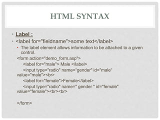 HTML SYNTAX
• Label :
• <label for="fieldname">some text</label>
• The label element allows information to be attached to a given
control.
<form action="demo_form.asp">
<label for="male"> Male </label>
<input type="radio" name=“gender" id="male“
value="male"><br>
<label for="female">Female</label>
<input type="radio" name=" gender " id="female"
value="female"><br><br>
</form>
 