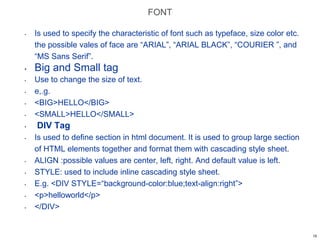 FONT
• Is used to specify the characteristic of font such as typeface, size color etc.
the possible vales of face are “ARIAL”, “ARIAL BLACK”, “COURIER ”, and
“MS Sans Serif”.
• Big and Small tag
• Use to change the size of text.
• e,.g.
• <BIG>HELLO</BIG>
• <SMALL>HELLO</SMALL>
• DIV Tag
• Is used to define section in html document. It is used to group large section
of HTML elements together and format them with cascading style sheet.
• ALIGN :possible values are center, left, right. And default value is left.
• STYLE: used to include inline cascading style sheet.
• E.g. <DIV STYLE=“background-color:blue;text-align:right”>
• <p>helloworld</p>
• </DIV>
15
 