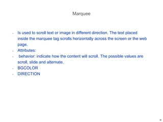 Marquee
• Is used to scroll text or image in different direction. The text placed
inside the marquee tag scrolls horizontally across the screen or the web
page.
• Attributes:
• behavior: indicate how the content will scroll. The possible values are
scroll, slide and alternate.
• BGCOLOR
• DIRECTION
16
 
