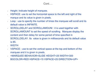 Cont….
• Height: Indicate height of marquee.
• HSPACE: use to set the horizontal space to the left and right of the
marque and its value is given in pixels.
• Loop : use to specify the number of times the marquee will scroll and its
default value is INFINITE.
• SCROLLDELAY and SCROLLAMOUNt : it is used together with
SCROLLAMOUNT to set the speed of scrolling. Marquee display the
content and then delay for some period of time specified in
SCROLLDELAY. Its value is given in milliseconds and its default value
is 85.
• WIDTH
• VSPACE : use to set the vertical space at the top and bottom of the
marquee and it is given in pixels.
• <MARQUEE BEHAVIOR=SLIDE HEIGHT=25 WIDTH=300
BGCOLOR=RED HSPACE=15 VSPACE=25 DIRECTION=UP>
17
 
