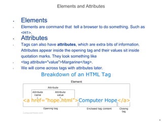 Elements and Attributes
• Elements
• Elements are command that tell a browser to do something. Such as
<H1>.
• Attributes
• Tags can also have attributes, which are extra bits of information.
Attributes appear inside the opening tag and their values sit inside
quotation marks. They look something like
• <tag attribute="value">Margarine</tag>.
• We will come across tags with attributes later.
4
 