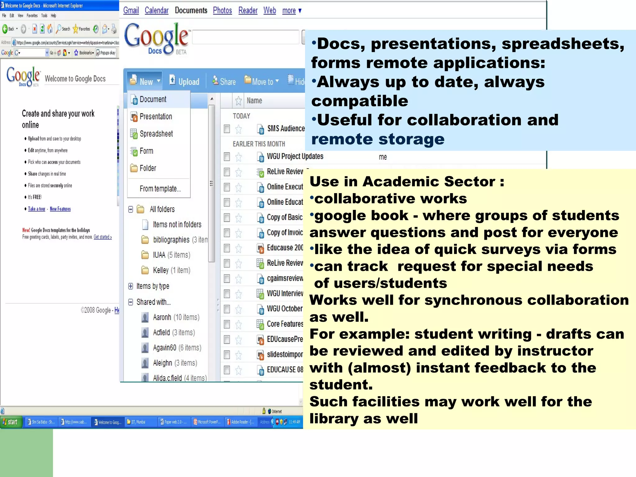 GOOGLE Docs : ? Use in Academic Sector : collaborative works  google book - where groups of students answer questions and post for everyone like the idea of quick surveys via forms can track  request for special needs of users/students Works well for synchronous collaboration as well.  For example: student writing - drafts can be reviewed and edited by instructor with (almost) instant feedback to the student.  Such facilities may work well for the library as well  Docs, presentations, spreadsheets, forms remote applications: Always up to date, always compatible Useful for collaboration and remote storage 