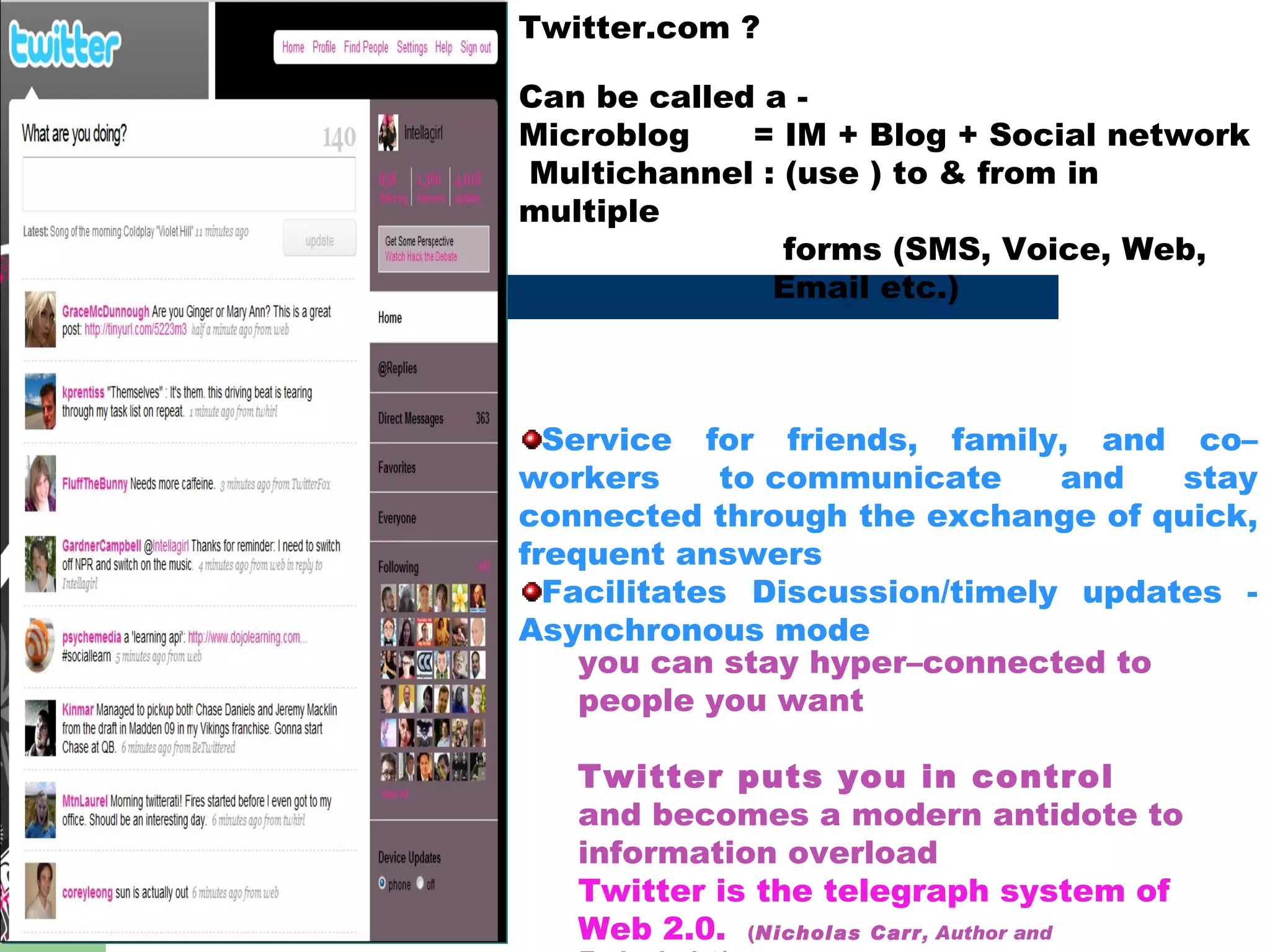 Twitter.com ? Can be called a -  Microblog  = IM + Blog + Social network  Multichannel : (use ) to & from in  multiple  forms (SMS, Voice, Web,  Email etc.) Service for friends, family, and co–workers to communicate and stay connected through the exchange of quick, frequent answers Facilitates Discussion/timely updates - Asynchronous mode  you can stay hyper–connected to people you want  Twitter puts you in control  and becomes a modern antidote to information overload Twitter is the telegraph system of Web 2.0.  ( Nicholas Carr , Author and Technologist  ) 