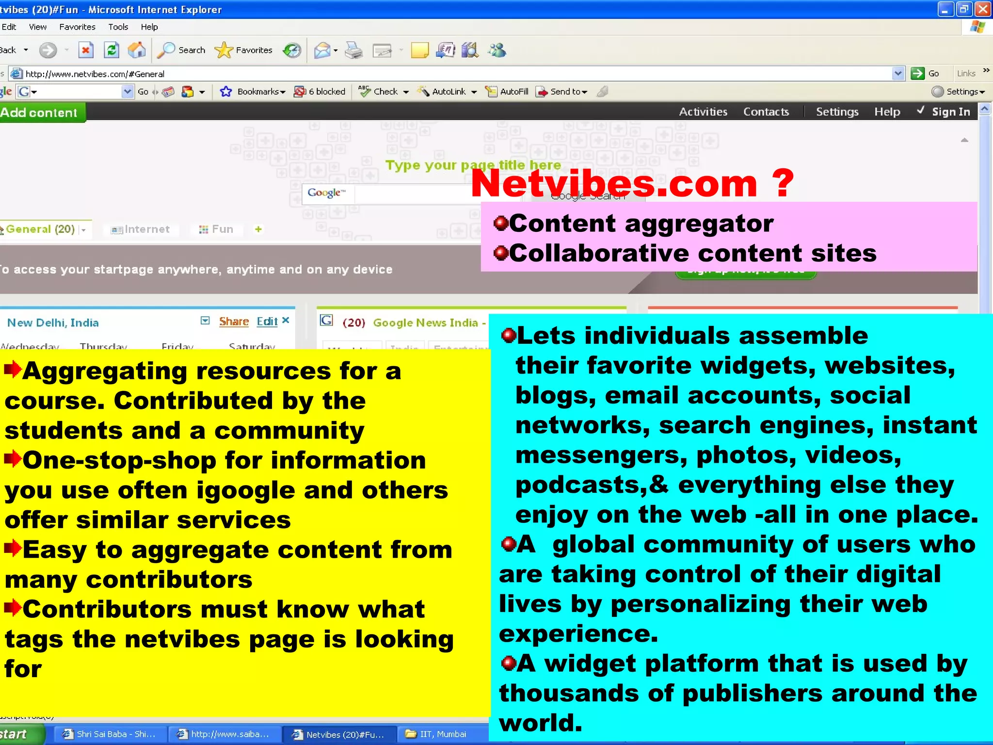 Content aggregator Collaborative content sites Lets individuals assemble  their favorite widgets, websites,  blogs, email accounts, social  networks, search engines, instant  messengers, photos, videos,  podcasts,& everything else they  enjoy on the web -all in one place.  A  global community of users who are taking control of their digital lives by personalizing their web experience.  A widget platform that is used by thousands of publishers around the world. Aggregating resources for a course. Contributed by the students and a community One-stop-shop for information you use often igoogle and others offer similar services Easy to aggregate content from many contributors Contributors must know what tags the netvibes page is looking for Netvibes.com ? 