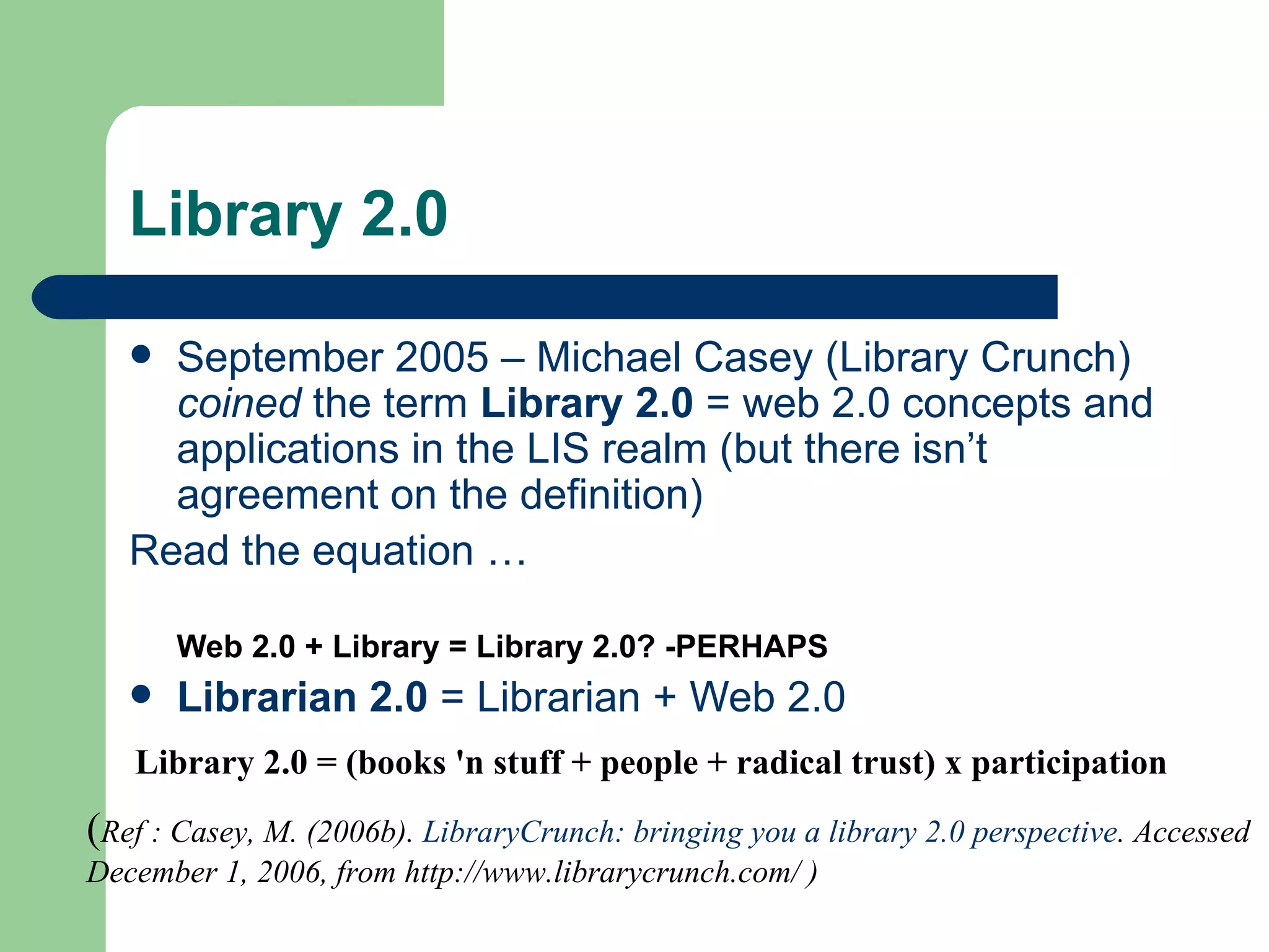 Library 2.0 September 2005 – Michael Casey ( Library Crunch )  coined  the term  Library 2.0  = web 2.0 concepts and applications in the LIS realm (but there isn’t agreement on the definition) Read the equation … Web 2.0 + Library = Library 2.0? -PERHAPS Librarian 2.0  = Librarian + Web 2.0 ( Ref : Casey, M. (2006b).  LibraryCrunch: bringing you a library 2.0 perspective . Accessed December 1, 2006, from http://www.librarycrunch.com/ ) Library 2.0 = (books 'n stuff + people + radical trust) x participation   