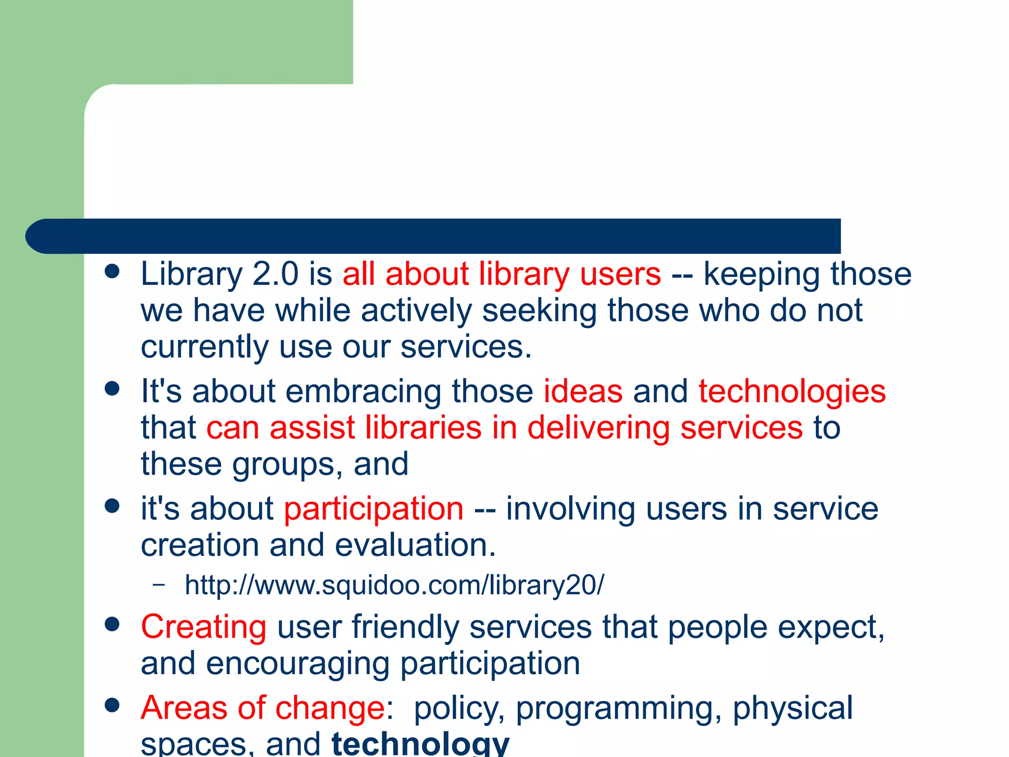 Library 2.0 is  all about library users  -- keeping those we have while actively seeking those who do not currently use our services.   It's about embracing those  ideas  and  technologies  that  can assist libraries in delivering services  to these groups, and  it's about  participation  -- involving users in service creation and evaluation.  http://www.squidoo.com/library20/ Creating  user friendly services that people expect, and encouraging participation Areas of change :  policy, programming, physical spaces, and  technology 