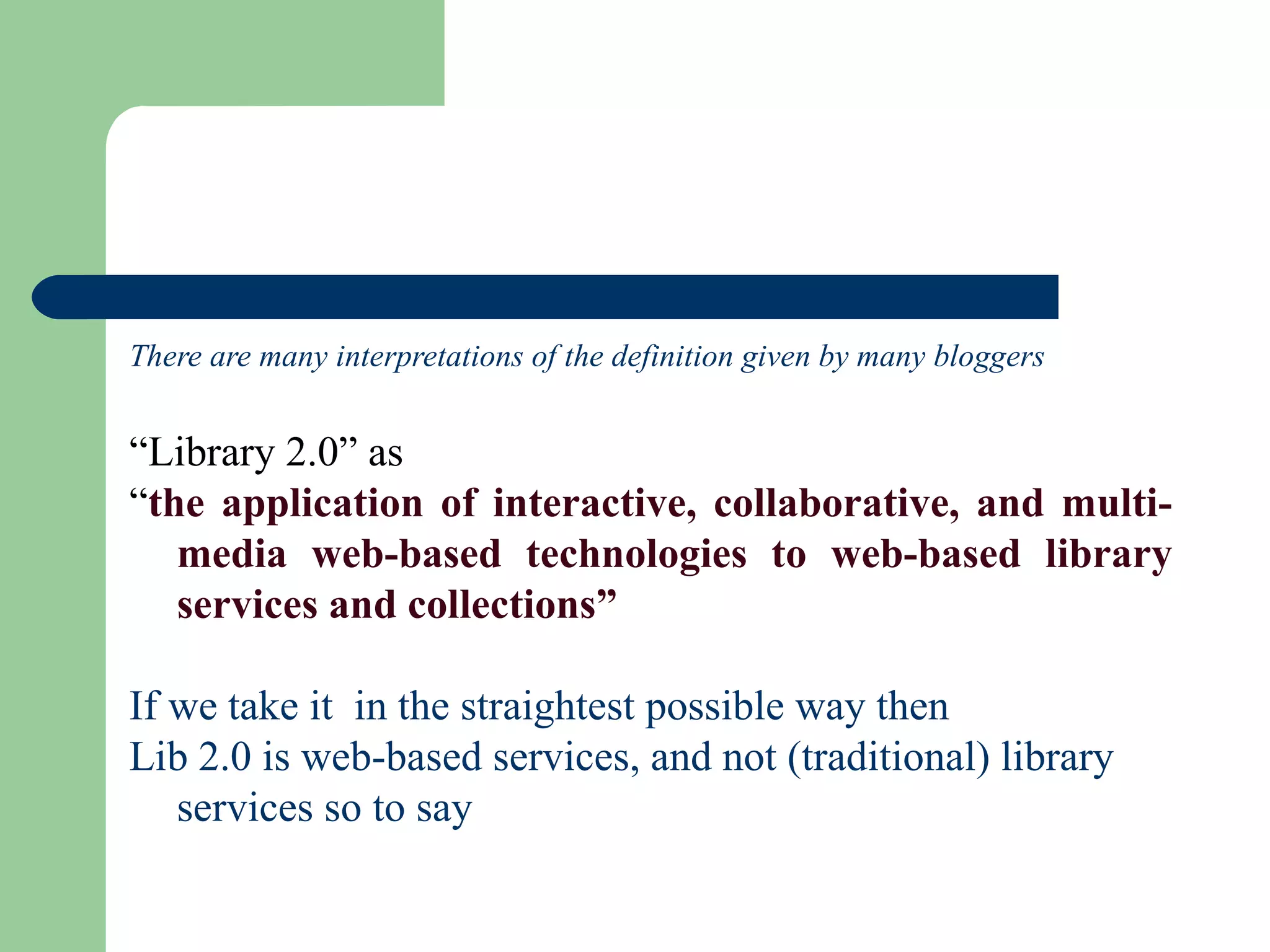 There are many interpretations of the definition given by many bloggers  “ Library 2.0” as  “ the application of interactive, collaborative, and multi-media web-based technologies to web-based library services and collections”   If we take it  in the straightest possible way then  Lib 2.0 is  web-based services, and not (traditional) library services so to say 