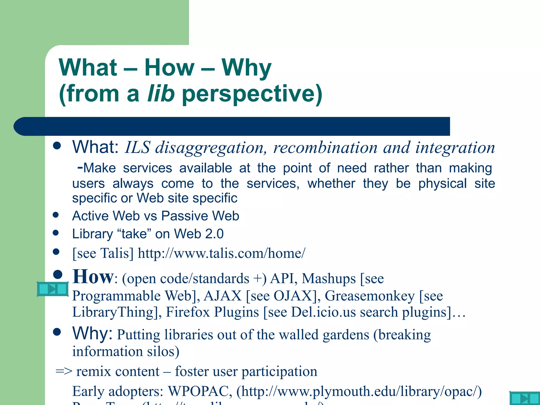 What – How – Why  (from a  lib  perspective) What:  ILS disaggregation, recombination and integration   - Make services available at the point of need rather than making users always come to the services, whether they be physical site specific or Web site specific Active Web vs Passive Web Library “take” on Web 2.0 [see  Talis ]  http://www.talis.com/home/ How : (open code/standards +) API, Mashups [see  Programmable Web ], AJAX [see  OJAX ], Greasemonkey [see  LibraryThing ], Firefox Plugins [see  Del.icio.us search plugins ]… Why:  Putting libraries out of the walled gardens (breaking information silos) => remix content – foster user participation Early adopters:  WPOPAC , ( http://www.plymouth.edu/library/opac/ )  Penn Tags   (http://tags.library.upenn.edu/) 