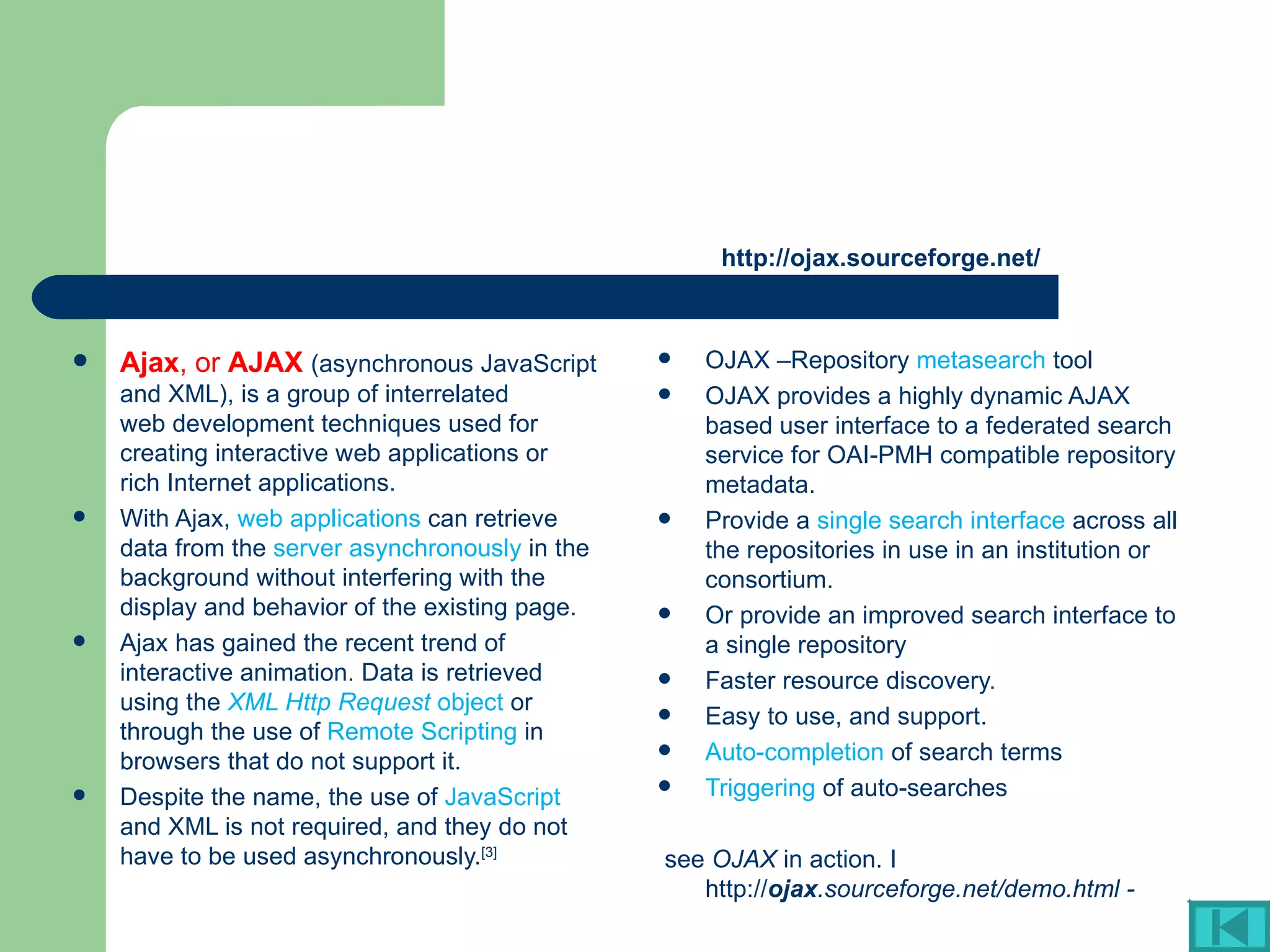 http://ojax.sourceforge.net/ OJAX –Repository  metasearch  tool OJAX provides a highly dynamic AJAX based user interface to a federated search service for OAI-PMH compatible repository metadata.  Provide a  single search interface  across all the repositories in use in an institution or consortium.  Or provide an improved search interface to a single repository  Faster resource discovery.  Easy to use, and support.  Auto-completion  of search terms  Triggering  of auto-searches  see  OJAX  in action. I http:// ojax .sourceforge.net/demo.html - Ajax , or  AJAX   (asynchronous  JavaScript  and  XML ), is a group of interrelated  web development  techniques used for creating interactive  web applications  or  rich Internet applications .  With Ajax,  web applications  can retrieve data from the  server asynchronously  in the background without interfering with the display and behavior of the existing page.  Ajax has gained the recent trend of interactive animation. Data is retrieved using the  XML Http Request  object  or through the use of  Remote Scripting  in browsers that do not support it.  Despite the name, the use of  JavaScript  and XML is not required, and they do not have to be used asynchronously. [3] 