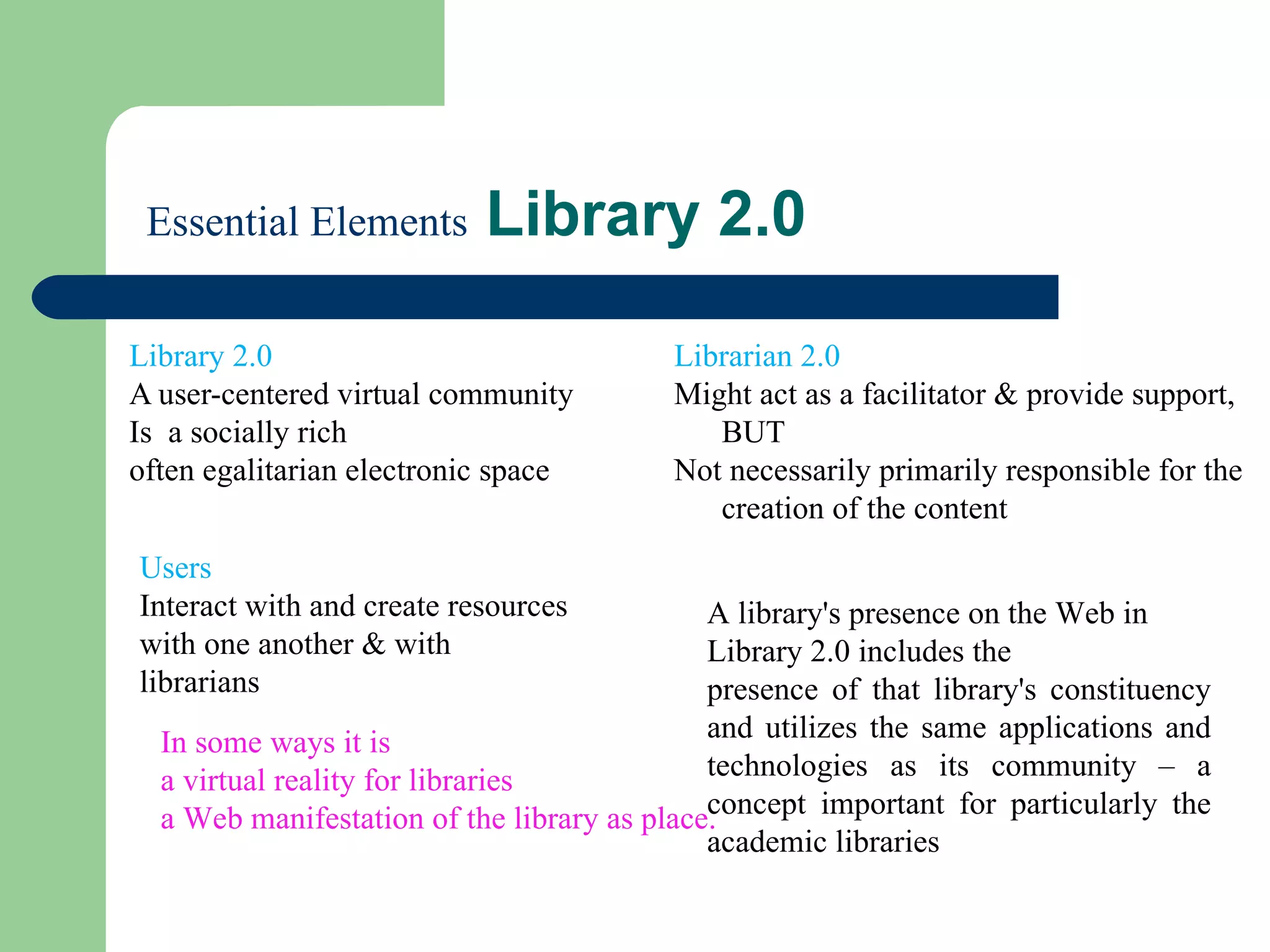   Essential Elements  Library 2.0 Library 2.0  A user-centered virtual community  Is  a socially rich often egalitarian electronic space Librarian 2.0  Might act as a facilitator & provide support, BUT Not necessarily primarily responsible for the creation of the content Users  Interact with and create resources with one another & with librarians In some ways it is  a virtual reality for libraries a Web manifestation of the library as place. A library's presence on the Web in Library 2.0 includes the  presence of that library's constituency and utilizes the same applications and technologies as its community – a concept important for particularly the academic libraries 