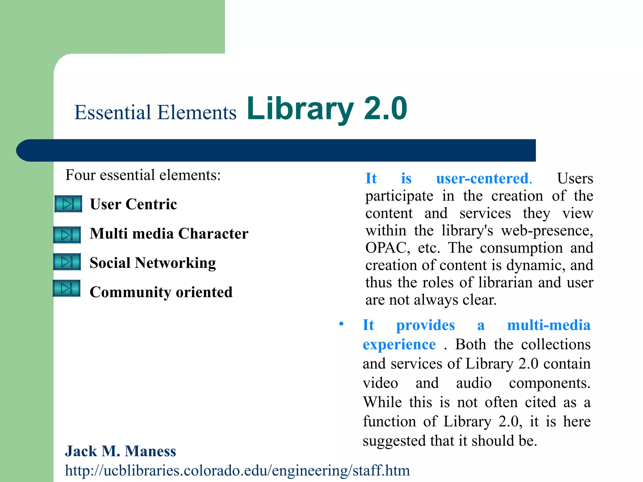   Essential Elements  Library 2.0 It is user-centered .  Users participate in the creation of the content and services they view within the library's web-presence, OPAC, etc. The consumption and creation of content is dynamic, and thus the roles of librarian and user are not always clear.  Four essential elements:  User Centric Multi media Character Social Networking Community oriented Jack M. Maness   http://ucblibraries.colorado.edu/engineering/staff.htm It provides a multi-media experience  . Both the collections and services of Library 2.0 contain video and audio components. While this is not often cited as a function of Library 2.0, it is here suggested that it should be.  