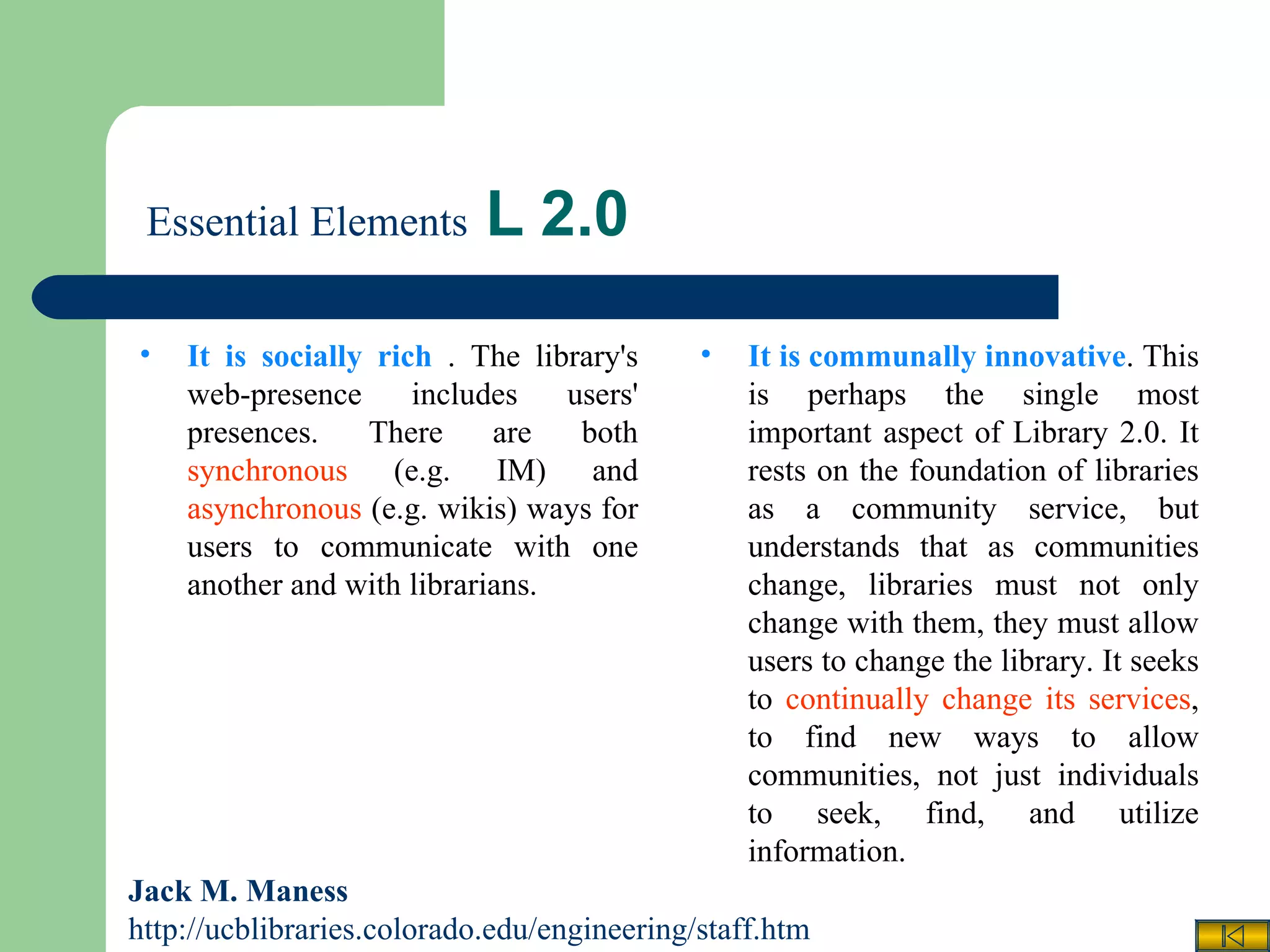   Essential Elements  L 2.0 Jack M. Maness   http://ucblibraries.colorado.edu/engineering/staff.htm It is communally innovative . This is perhaps the single most important aspect of Library 2.0. It rests on the foundation of libraries as a community service, but understands that as communities change, libraries must not only change with them, they must allow users to change the library. It seeks to  continually change its services , to find new ways to allow communities, not just individuals to seek, find, and utilize information. It is socially rich  . The library's web-presence includes users' presences. There are both  synchronous  (e.g. IM) and  asynchronous  (e.g. wikis) ways for users to communicate with one another and with librarians. 