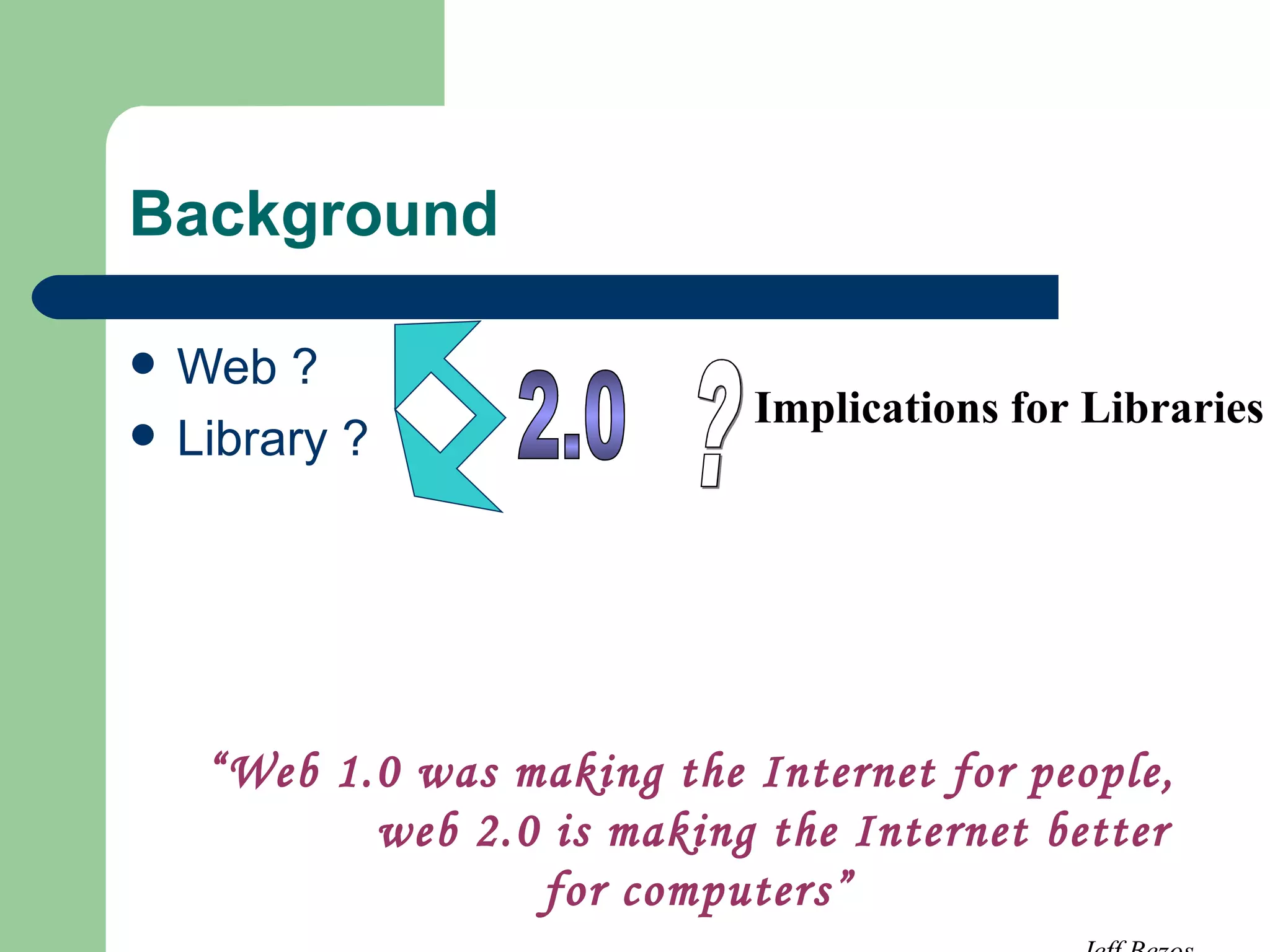 Background Web ? Library ? 2.0 ? Implications for Libraries  “ Web 1.0 was making the Internet for people,  web 2.0 is making the Internet better for computers” Jeff Bezos 