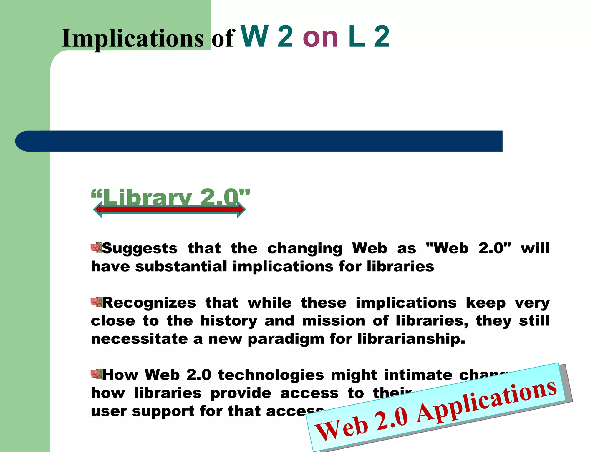 Implications of  W 2  on  L 2 “ Library 2.0&quot;  Suggests that the changing Web as &quot;Web 2.0&quot; will have substantial implications for libraries Recognizes that while these implications keep very close to the history and mission of libraries, they still necessitate a new paradigm for librarianship.  How Web 2.0 technologies might intimate changes in how libraries provide access to their collections and user support for that access.  Web 2.0 Applications 