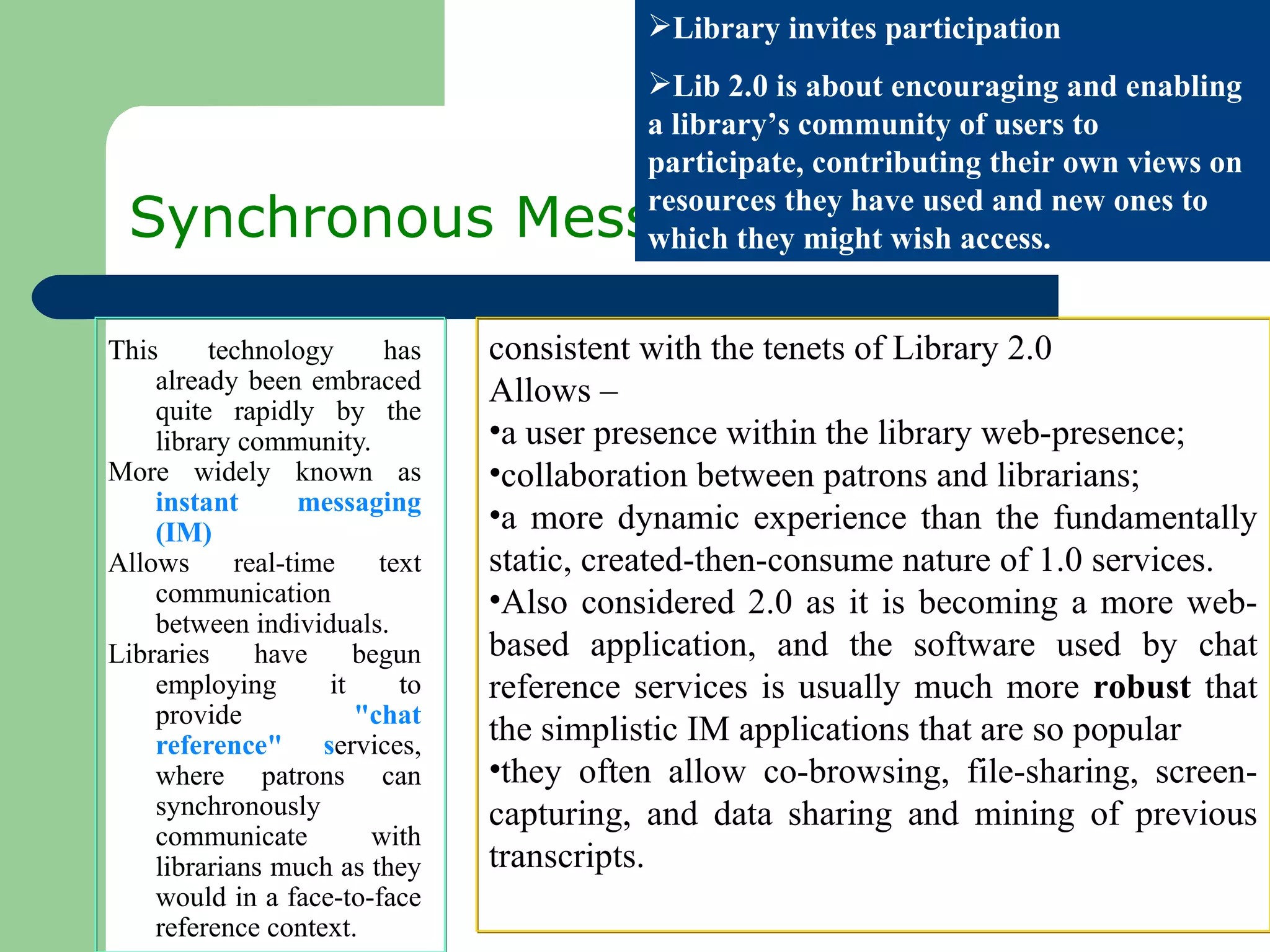 Synchronous Messaging This technology has already been embraced quite rapidly by the library community.  More widely known as  instant messaging (IM) Allows real-time text communication between individuals. Libraries have begun employing it to provide  &quot;chat reference&quot; s ervices, where patrons can synchronously communicate with librarians much as they would in a face-to-face reference context.  Library invites participation Lib 2.0 is about encouraging and enabling a library’s community of users to participate, contributing their own views on resources they have used and new ones to which they might wish access. consistent with the tenets of Library 2.0  Allows –  a user presence within the library web-presence;  collaboration between patrons and librarians;  a more dynamic experience than the fundamentally static, created-then-consume nature of 1.0 services.  Also considered 2.0 as it is becoming a more web-based application, and the software used by chat reference services is usually much more  robust  that the simplistic IM applications that are so popular  they often allow co-browsing, file-sharing, screen-capturing, and data sharing and mining of previous transcripts.  