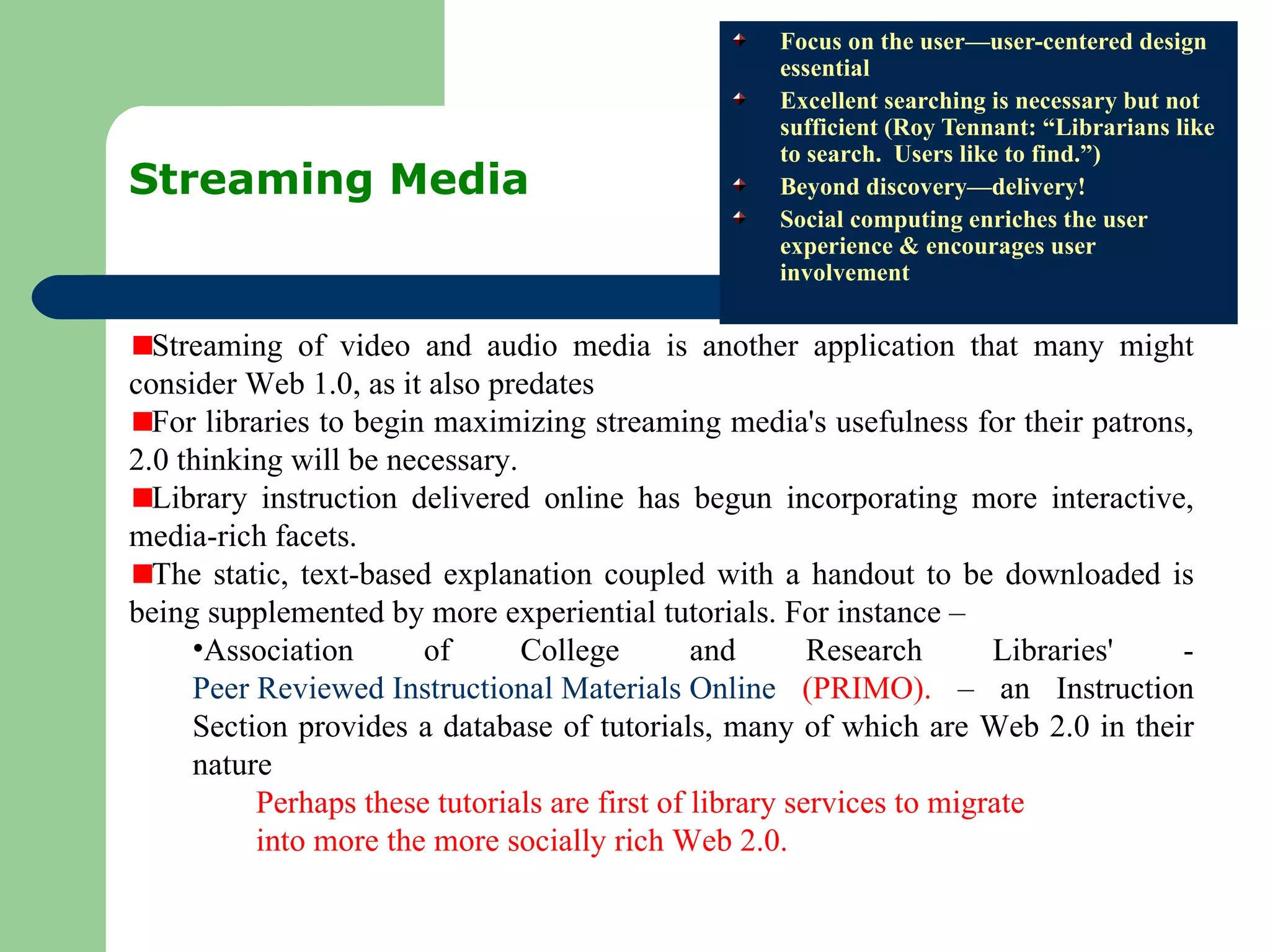 Streaming Media  Focus on the user—user-centered design essential Excellent searching is necessary but not sufficient (Roy Tennant: “Librarians like to search.  Users like to find.”) Beyond discovery—delivery! Social computing enriches the user experience & encourages user involvement Streaming of video and audio media is another application that many might consider Web 1.0, as it also predates  For libraries to begin maximizing streaming media's usefulness for their patrons, 2.0 thinking will be necessary.  Library instruction delivered online has begun incorporating more interactive, media-rich facets.  The static, text-based explanation coupled with a handout to be downloaded is being supplemented by more experiential tutorials. For instance – Association of College and Research Libraries' -  Peer Reviewed Instructional Materials Online  (PRIMO).  – an Instruction Section provides a database of tutorials, many of which are Web 2.0 in their nature  Perhaps these tutorials are first of library services to migrate  into more the more socially rich Web 2.0.  