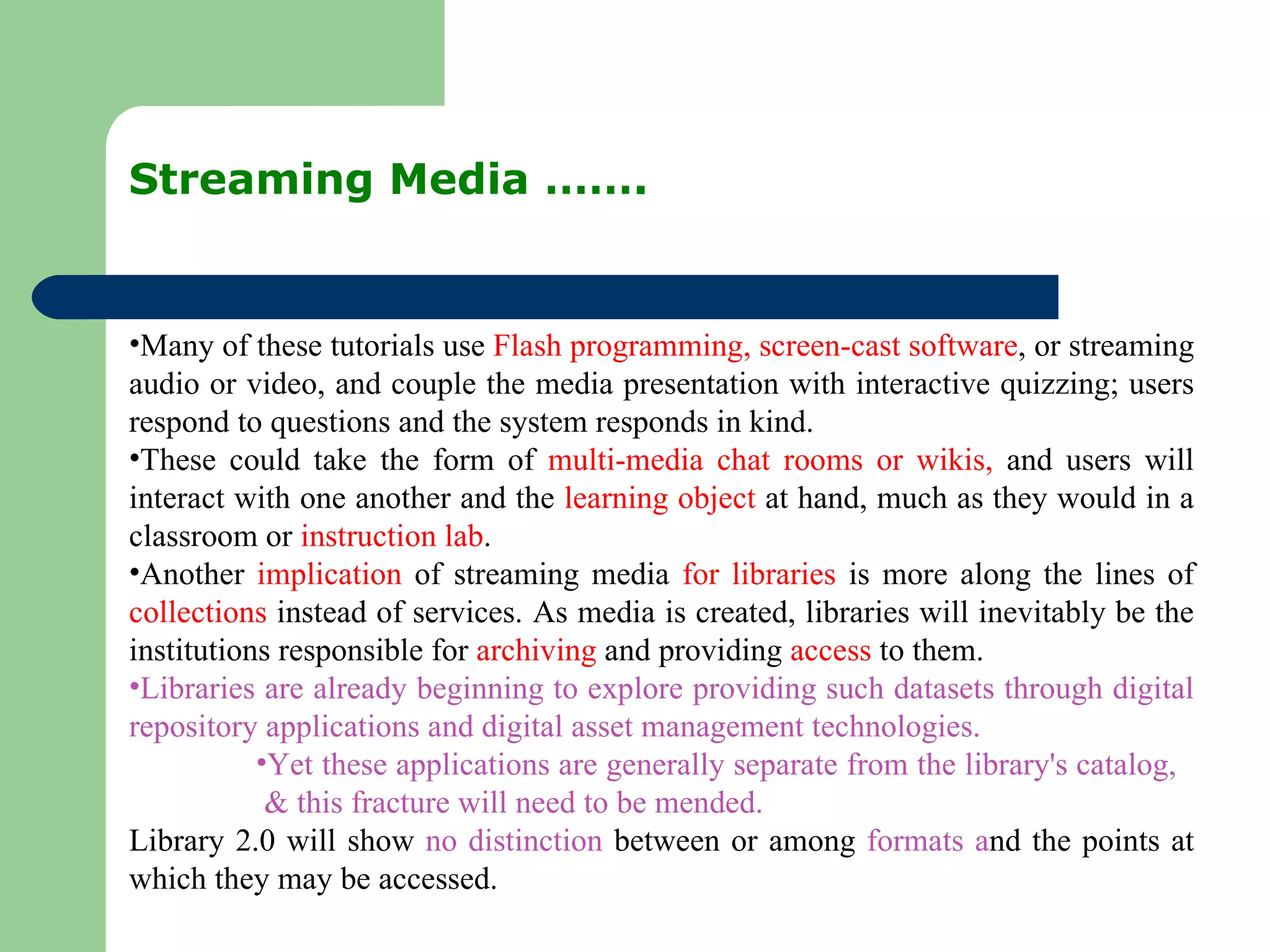 Streaming Media ……. Many of these tutorials use  Flash programming, screen-cast software , or streaming audio or video, and couple the media presentation with interactive quizzing; users respond to questions and the system responds in kind. These could take the form of  multi-media chat rooms or wikis,  and users will interact with one another and the  learning object  at hand, much as they would in a classroom or  instruction lab .  Another  implication  of streaming media  for libraries  is more along the lines of  collections  instead of services. As media is created, libraries will inevitably be the institutions responsible for  archiving  and providing  access  to them. Libraries are already beginning to explore providing such datasets through digital repository applications and digital asset management technologies. Yet these applications are generally separate from the library's catalog,  & this fracture will need to be mended. Library 2.0 will show  no distinction  between or among  formats a nd the points at which they may be accessed.  