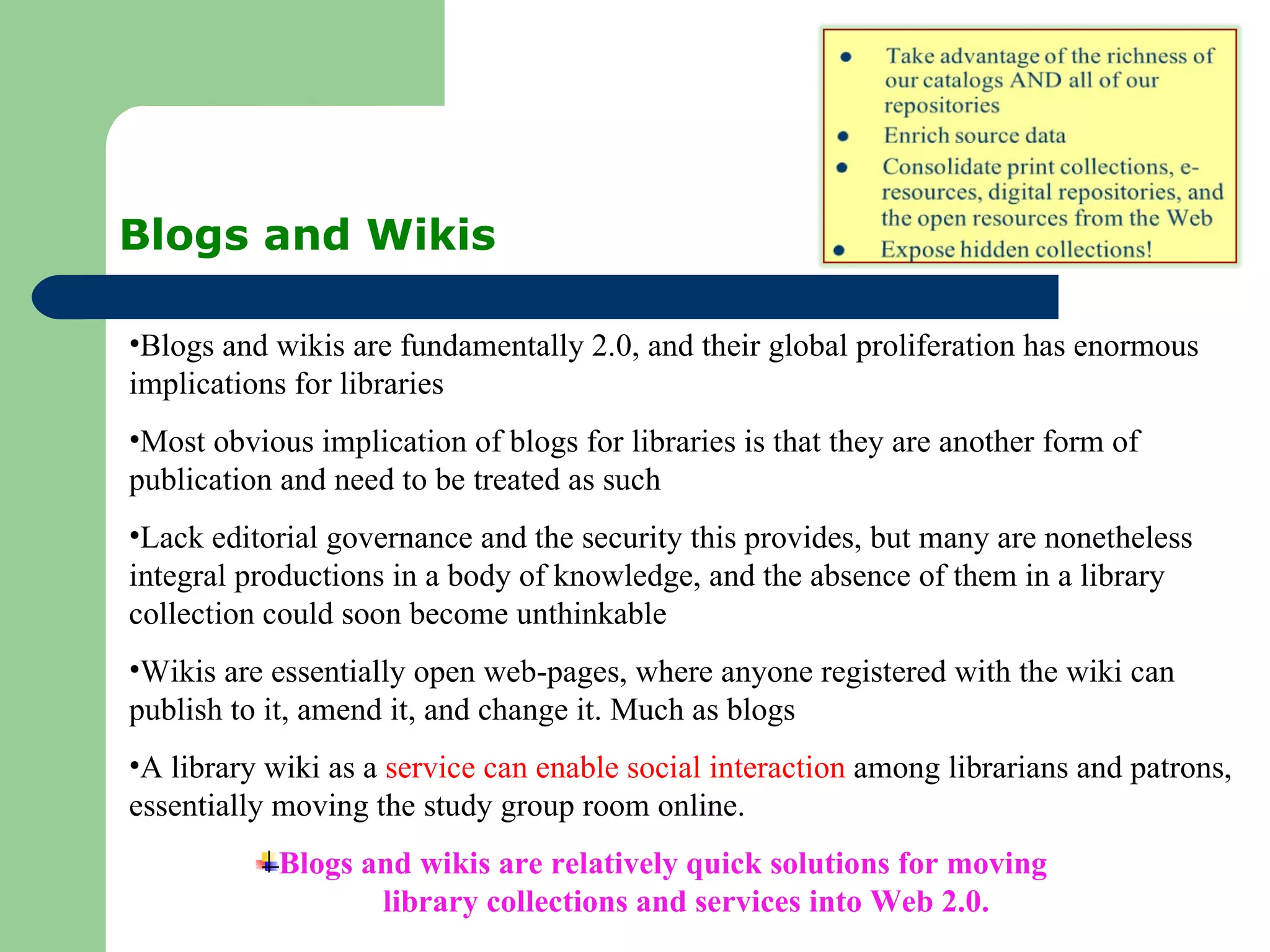Blogs and Wikis Blogs and wikis are fundamentally 2.0, and their global proliferation has enormous implications for libraries Most obvious implication of blogs for libraries is that they are another form of publication and need to be treated as such Lack editorial governance and the security this provides, but many are nonetheless integral productions in a body of knowledge, and the absence of them in a library collection could soon become unthinkable Wikis are essentially open web-pages, where anyone registered with the wiki can publish to it, amend it, and change it. Much as blogs A library wiki as a  service can enable social interaction  among librarians and patrons, essentially moving the study group room online. Blogs and wikis are relatively quick solutions for moving  library collections and services into Web 2.0. 